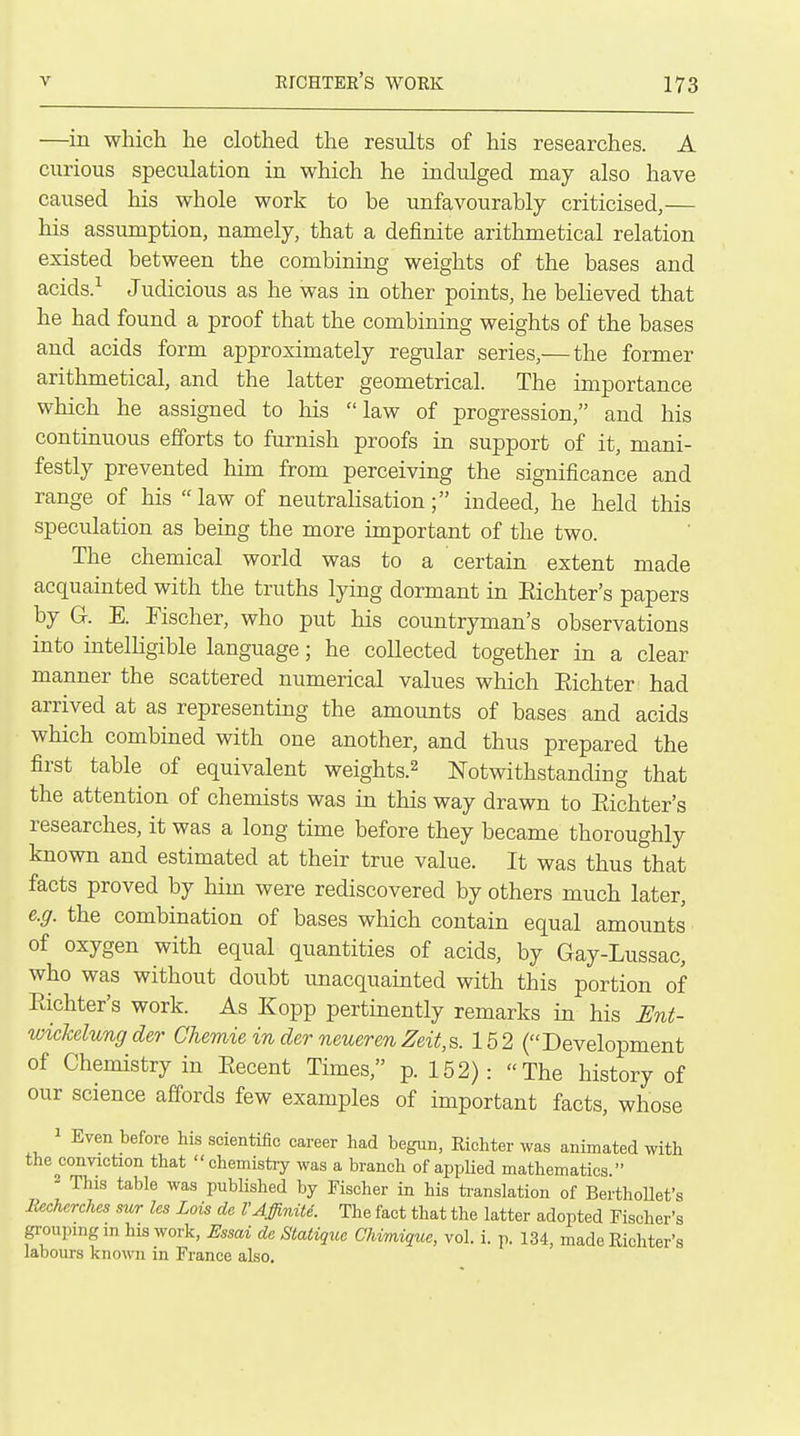 —in which he clothed the results of his researches. A curious speculation in which he indulged may also have caused his whole work to be unfavourably criticised,— his assumption, namely, that a definite arithmetical relation existed between the combining weights of the bases and acids.^ Judicious as he was in other points, he believed that he had found a proof that the combining weights of the bases and acids form approximately regular series,—the former arithmetical, and the latter geometrical. The importance which he assigned to his law of progression, and his continuous efforts to furnish proofs in support of it, mani- festly prevented him from perceiving the significance and range of his law of neutralisation; indeed, he held this speculation as being the more important of the two. The chemical world was to a certain extent made acquainted with the truths lying dormant in Eichter's papers by G. E. Fischer, who put his countryman's observations into intelligible language; he collected together in a clear manner the scattered numerical values which Eichter had arrived at as representing the amounts of bases and acids which combined with one another, and thus prepared the first table of equivalent weights.^ Notwithstanding that the attention of chemists was in this way drawn to Eichter's researches, it was a long time before they became thoroughly known and estimated at their true value. It was thus that facts proved by him were rediscovered by others much later, e.g. the combination of bases which contain equal amounts of oxygen with equal quantities of acids, by Gay-Lussac, who was without doubt unacquainted with this portion of Eichter's work. As Kopp pertinently remarks in his Unt- wicMungder Chemie in derneueren Zeit,s. 152 (Development of Chemistry in Eecent Times, p. 152): The history of our science affords few examples of important facts, whose 1 Even before his scientific career had begun, Eichter was animated with the ranviction that chemistry was a branch of appUed mathematics. - This table was published by Fischer in his translation of Berthollet's Eecherches sm les Lois de VAffinite. The fact that the latter adopted Fischer's groupmg m his work, Essai de Statique Chimique, vol. i. p. 134, made Eichter's labours known in France also.
