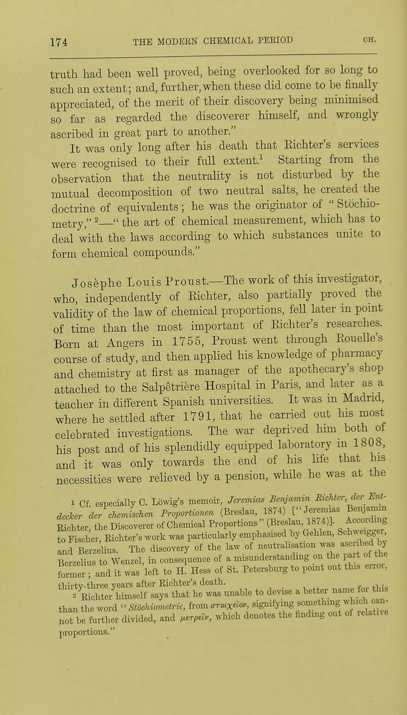 truth had been well proved, being overlooked for so long to such an extent; and, further,when these did come to be finally appreciated, of the merit of their discovery being minimised so far as regarded the discoverer himself, and wrongly ascribed in great part to another. It was only long after his death that Eichter's services were recognised to their full extent.^ Starting from the observation that the neutrahty is not disturbed by the mutual decomposition of two neutral salts, he created the doctrine of equivalents; he was the originator of  Stbchio- metry, ^  the art of chemical measurement, which has to deal with the laws according to which substances unite to form chemical compounds. Josephe Louis Proust.—The work of this investigator, who, independently of Eichter, also partially proved the validity of the law of chemical proportions, fell later in point of time than the most important of Eichter's researches. Born at Angers in 1755, Proust went through EoueUe's course of study, and then applied his knowledge of pharmacy and chemistry at first as manager of the apothecary's shop attached to the Salpetri^re Hospital in Paris, and later as a teacher in different Spanish universities. It was in Madrid, where he settled after 1791, that he carried out his most celebrated investigations. The war deprived Inm both of his post and of his splendidly equipped laboratory m 1808, and it was only towards the end of his life that his necessities were reheved by a pension, while he was at the 1 Cf especially C. Lbwig's memoir, Jeremias Benjamin Jlichter,der Ent- decker der cJicmischen Proportioncn (Breslau, 1874) [Jeremias Benjamm Star he Discoverer of Chemical Proportions  (Breslan, 1874)]. Accordmg to SrRicMer-s work was particularly emphasised by Gehlen. Schwei^er and Berzelius. The discovery of the law of neutralisation waa ascribed by SLlfus to Wenzel, in consequence of a misunderstanding on the part of the former- and it was left to hI Hess of St. Petersburg to point out this error, fliii-tv-three years after Richter's death. .  E^cSimself says that he was unable to devise a better name for this t^.nZZvd''StMlctric, from <rro.xero., signifying something which can- MnrC divided, and .erp.lu, which denotes the finding out of relative proportions.