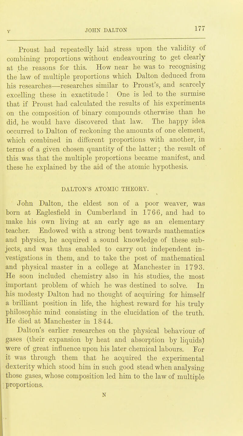 JOHN DALTON Proust had repeatedly laid stress upon the validity of combining proportions without endeavouring to get clearly at the reasons for tliis. How near he was to recognising the law of multiple proportions which Dalton deduced from his researches—researches similar to Proust's, and scarcely excelling these in exactitude! One is led to the surmise that if Proust had calculated the results of his experiments on the composition of binary compounds otherwise than he did, he would have discovered that law. The happy idea occurred to Dalton of reckoning the amounts of one element, which combined in different proportions with another, in terms of a given chosen quantity of the latter; the result of this was that the multiple proportions became manifest, and these he explained by the aid of the atomic hypothesis. DALTON'S ATOMIC THEORY. John Dalton, the eldest son of a poor weaver, was born at Eaglesfield in Cumberland in 1766, and had to make his own living at an early age as an elementary teacher. Endowed with a strong bent towards mathematics and physics, he acquired a sound knowledge of these sub- jects, and was thus enabled to carry out independent in- vestigations in them, and to take the post of mathematical and physical master in a college at Manchester in 1793. He soon included chemistry also in his studies, the most important problem of which he was destined to solve. In his modesty Dalton had no thought of acquiring for himself a briUiant position in life, the highest reward for his truly philosophic mind consisting in the elucidation of the truth. He died at Manchester in 1844. Dalton's earlier researches on the physical behaviour of gases (their expansion by heat and absorption by liquids) were of great influence upon his later chemical labours. For it was through them that he acquired the experimental dexterity which stood him in such good stead when analysing those gases, whose composition led him to the law of multiple proportions. N