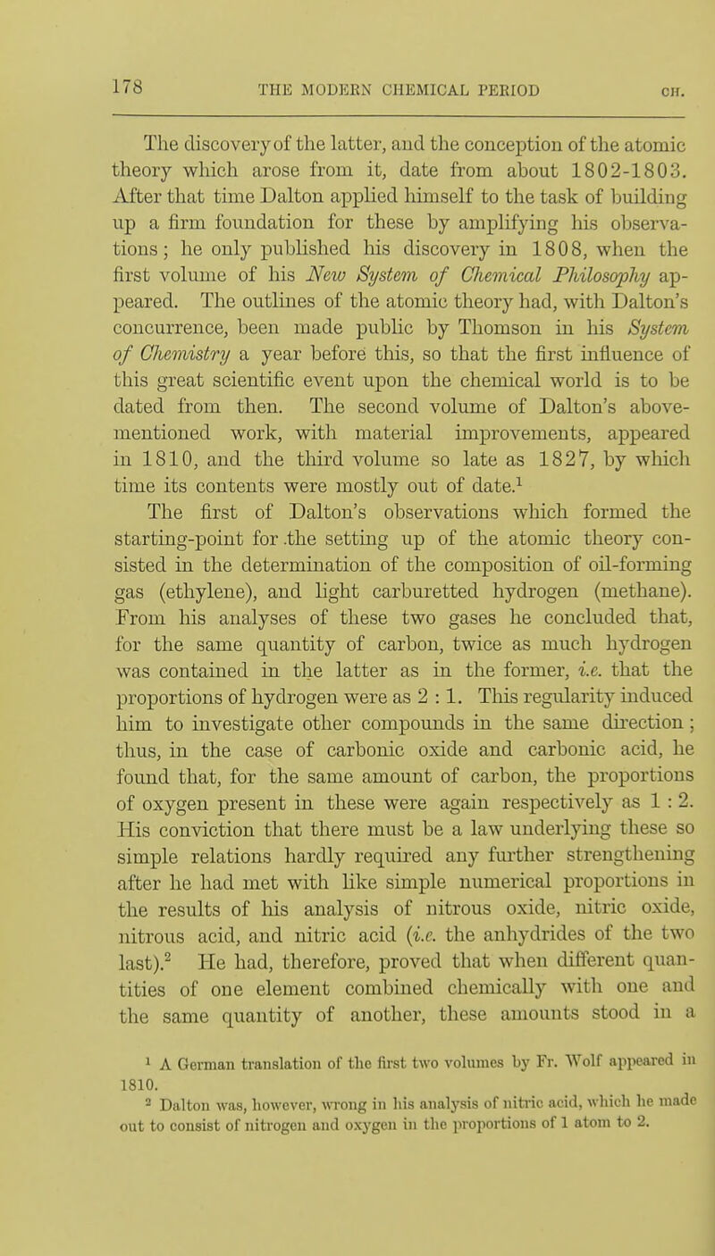 The discovery of the latter, aud the conception of the atomic theory which arose from it, date from about 1802-1803. After that time Dalton apphed himself to the task of building up a firm foundation for these by amplifying his observa- tions; he only published liis discovery in 1808, when the first volume of his New System of CUiemical Philosophy ap- peared. The outlines of the atomic theory had, with Dalton's concurrence, been made public by Thomson in his System of Chemistry a year before this, so that the first influence of this great scientific event upon the chemical world is to be dated from then. The second volume of Dalton's above- mentioned work, with material improvements, appeared in 1810, and the third volume so late as 1827, by which time its contents were mostly out of date.^ The first of Dalton's observations which formed the starting-point for .the setting up of the atomic theory con- sisted in the determination of the composition of oil-forming gas (ethylene), and light carburetted hydrogen (methane). From his analyses of these two gases he concluded that, for the same quantity of carbon, twice as much hydrogen was contained in the latter as in the former, i.e. that the proportions of hydrogen were as 2 :1. This regularity induced him to investigate other compounds in the same direction; thus, in the case of carbonic oxide and carbonic acid, he found that, for the same amount of carbon, the proportions of oxygen present in these were again respectively as 1 : 2. His conviction that there must be a law underlying these so simple relations hardly required any further strengthening after he had met with like simple numerical proportions in the results of liis analysis of nitrous oxide, nitric oxide, nitrous acid, and nitric acid {i.e. the anhydrides of the two last).^ He had, therefore, proved that when different quan- tities of one element combined chemically with one and the same quantity of another, these amounts stood in a 1 A German translation of the fii-st two volumes by Fr. Wolf appeared in 1810. 2 Dalton was, however, wrong in his analysis of niti-ic acid, which he made out to consist of nitrogen and o.xj'gen in the jiroportions of 1 atom to 2.