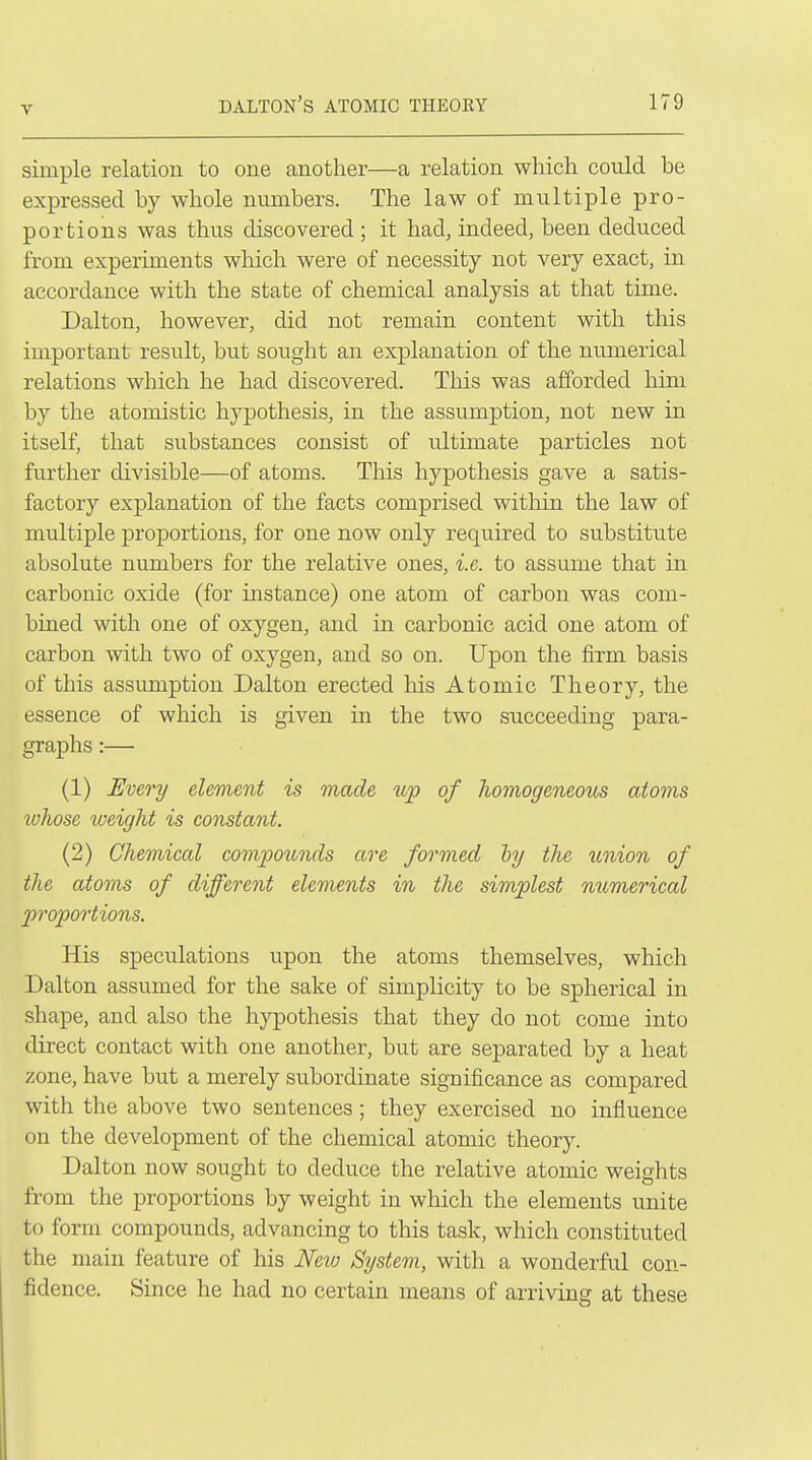 simple relation to one another—a relation which could be expressed by whole numbers. The law of multiple pro- portions was thus discovered ; it had, indeed, been deduced from experiments wliich were of necessity not very exact, in accordance with the state of chemical analysis at that time. Dalton, however, did not remain content with this important result, but sought an explanation of the numerical relations which he had discovered. This was afforded him by the atomistic hypothesis, in the assumption, not new in itself, that substances consist of ultimate particles not further divisible—of atoms. This hypothesis gave a satis- factory explanation of the facts comprised within the law of multiple proportions, for one now only required to substitute absolute numbers for the relative ones, i.e. to assume that in carbonic oxide (for instance) one atom of carbon was com- bined with one of oxygen, and in carbonic acid one atom of carbon with two of oxygen, and so on. Upon the firm basis of this assumption Dalton erected his Atomic Theory, the essence of which is given in the two succeeding para- graphs :— (1) Every element is made up of homogeneous atoms whose ^oeight is constant. (2) Chemical compounds are formed hy the union of the atoms of different elements in the simplest numerical proportions. His speculations upon the atoms themselves, which Dalton assumed for the sake of simplicity to be spherical in shape, and also the hypothesis that they do not come into direct contact with one another, but are separated by a heat zone, have but a merely subordinate significance as compared with the above two sentences; they exercised no influence on the development of the chemical atomic theory. Dalton now sought to deduce the relative atomic weights from the proportions by weight in which the elements unite to form compounds, advancing to this task, which constituted the main feature of his New System, with a wonderful con- fidence. Since he had no certain means of arriving at these