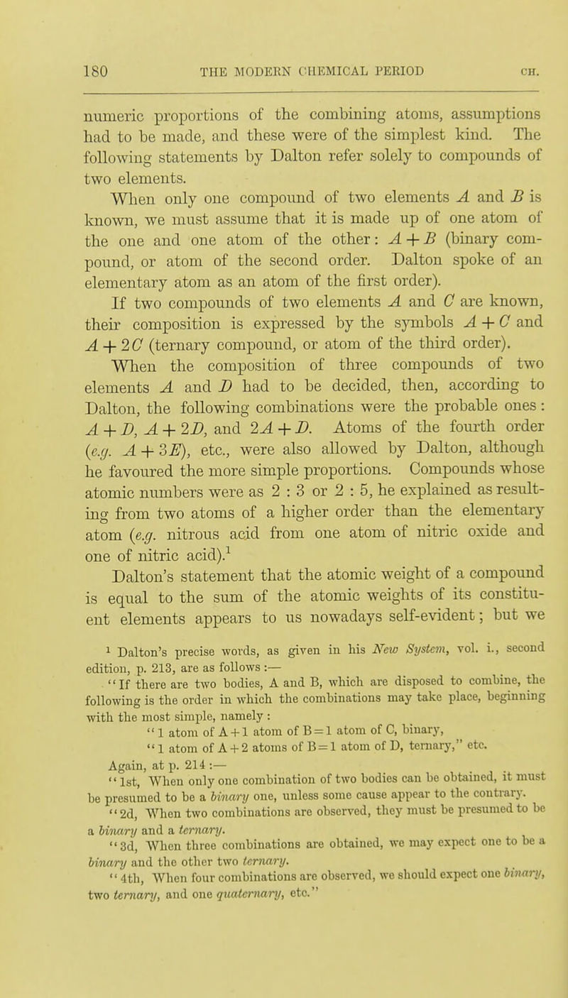 numeric proportions of the combining atoms, assumptions had to be made, and these were of the simplest kuid. The following statements by Dalton refer solely to compounds of two elements. When only one compound of two elements A and £ is known, we must assume that it is made up of one atom of the one and one atom of the other: A + B (binary com- pound, or atom of the second order. Dalton spoke of an elementary atom as an atom of the first order). If two compounds of two elements A and 0 are known, their composition is expressed by the symbols A + C and A + 2C (ternary compound, or atom of the third order). Wlien the composition of three compoimds of two elements A and D had to be decided, then, according to Dalton, the following combinations were the probable ones : A + B, A + 2D, and 2A+J). Atoms of the fourth order {e.g. A + oE), etc., were also allowed by Dalton, although he favoured the more simple proportions. Compounds whose atomic numbers were as 2 : 3 or 2 : 5, he explained as result- ing from two atoms of a higher order than the elementary atom (e.g. nitrous acid from one atom of nitric oxide and one of nitric acid).^ Dalton's statement that the atomic weight of a compound is equal to the sum of the atomic weights of its constitu- ent elements appears to us nowadays self-evident; but we 1 Dalton's precise words, as given in his New System, vol. i., second edition, p. 213, are as follows :— If there are two bodies, A and B, which are disposed to combine, the following is the order in which the combinations may take place, beginning with the most simple, namely :  1 atom of A + 1 atom of B = l atom of C, binary,  1 atom of A + 2 atoms of B = 1 atom of D, ternary, etc. Again, at p. 214 :—  1st, When only one combination of two bodies can be obtained, it must be presumed to be a binary one, unless some cause appear to the contrary. 2d, When two combinations are observed, they must be presumed to be a Mjuiry and a ternary. 3d, When three combinations are obtained, we may expect one to be a binary and the other two ternary.  4th, When four combinations are observed, we should expect one binary, two ternary, and one quaternai-y, etc.