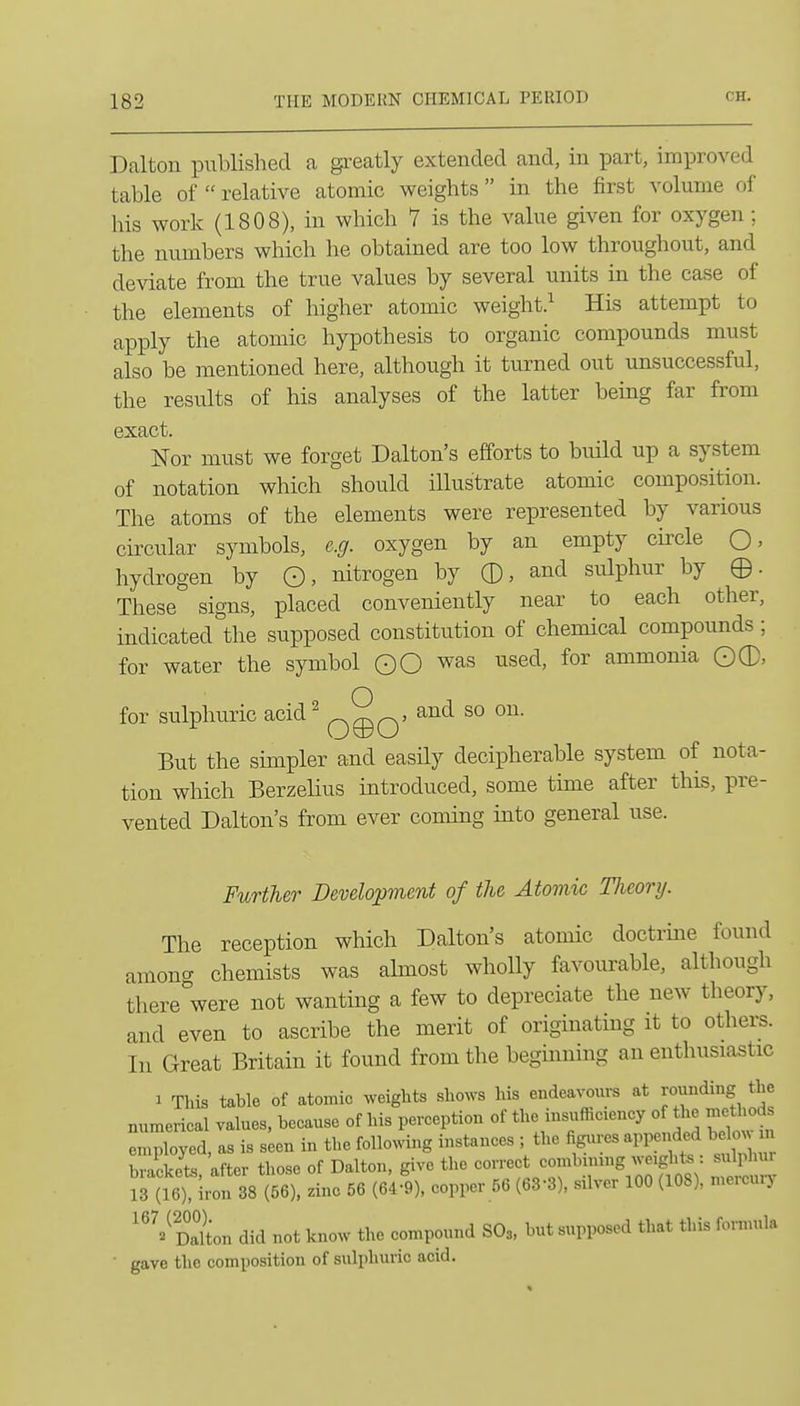 Dalton pubHshed a greatly extended and, in part, improved table of  relative atomic weights in the first volume of his work (1808), in which 7 is the value given for oxygen; the numbers which he obtained are too low throughout, and de\date from the true values by several units m the case of the elements of higher atomic weight.^ His attempt to apply the atomic hypothesis to organic compounds must also be mentioned here, although it turned out unsuccessful, the results of his analyses of the latter being far from exact. Nor must we forget Dalton's efforts to build up a system of notation which should illustrate atomic composition. The atoms of the elements were represented by various circular symbols, e.g. oxygen by an empty circle Q, hydrogen by ©, nitrogen by 0, and sulphur by ©. These signs, placed conveniently near to each other, indicated the supposed constitution of chemical compounds ; for water the symbol ©Q was used, for ammonia ©0, for sulphuric acid^ ^^q, and so on. But the simpler and easily decipherable system of nota- tion which Berzelius introduced, some time after this, pre- vented Dalton's from ever coming into general use. Further Developvient of the Atomic TJieory. The reception which Dalton's atomic doctrine found among chemists was ahnost wholly favourable, although there were not wantmg a few to depreciate the new theory, and even to ascribe the merit of originating it to others. In Great Britain it found from the begiiinmg an enthusiastic 1 This table of atomic weights shows his endeavours at rounding the numerical values, because of his perception of the insufficiency of the methods employed, as is seen in the following instances ; the figures appended b low m brackets after those of Dalton, give the correct combining weights : sulphur ^ (te) Iron 38 (56), dnc 56 (Cdl), copper 56 (63-3), silver 100 (108), mercur,^ '^VSon did not know the compound SO3, but supposed that this forn.nla gave the composition of sulphuric acid.