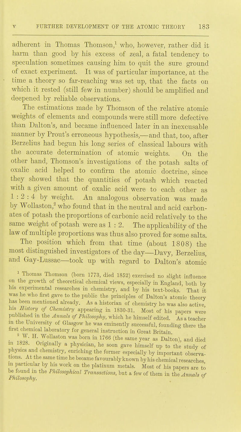 adherent in Thomas Thomson/ who, however, rather did it harm than good by his excess of zeal, a fatal tendency to speculation sometimes causing him to quit the sure ground of exact experiment. It was of particular importance, at the time a theory so far-reaching was set up, that the facts on which it rested (still few in number) should be amplified and deepened by reliable observations. The estimations made by Thomson of the relative atomic weights of elements and compounds were still more defective than Dalton's, and became influenced later in an inexcusable manner by Front's erroneous hypothesis,—and that, too, after Berzelius had begun his long series of classical labours with the accurate determination of atomic weights. On the other hand, Thomson's investigations of the potash salts of oxalic acid helped to confirm the atomic doctrine, since they showed that the quantities of potash which reacted with a given amount of oxalic acid were to each other as 1:2:4 by weight. An analogous observation was made by Wollaston,^ who found that in the neutral and acid carbon- ates of potash the proportions of carbonic acid relatively to the same weight of potash were as 1 : 2. The applicabiHty of the law of multiple proportions was thus also proved for some salts. The position which from that time (about 1808) the most distinguished investigators of the day—Davy, Berzelius, and Gay-Lussac—took up with regard to Dalton's atomic 1 Thomas Thomson (bom 1773, died 1852) exercised no slight influence on the gi'owth of theoretical chemical views, especially in England, both by his experimental researches in chemistiy, and by his text-books. That it was he who first gave to the public the principles of Dalton's atomic theory has been mentioned abeady. As a historian of chemistiy he was also active his History of Chemistry appearing in 1830-31. Most of his papers were published m the Annals of Philosophy, which he himself edited. As a teacher m the University of Glasgow he was eminently successful, founding there the hrst chemical laboratory for general instraction in Great Britain • lool ^1 ^^''^s born in 1766 (the same year as Dalton), and died in 1828. Originally a physician, he soon gave himself up to the study of physics and chemistiy, enriching the former especially by important observa- tions. At the same time he became favourably known by his chemical researches m particular by his work on the platinum metals. Most of his papers are to be found in the Philosophical Transactimis, but a few of them in tli^ Annals of Philosophy. •'