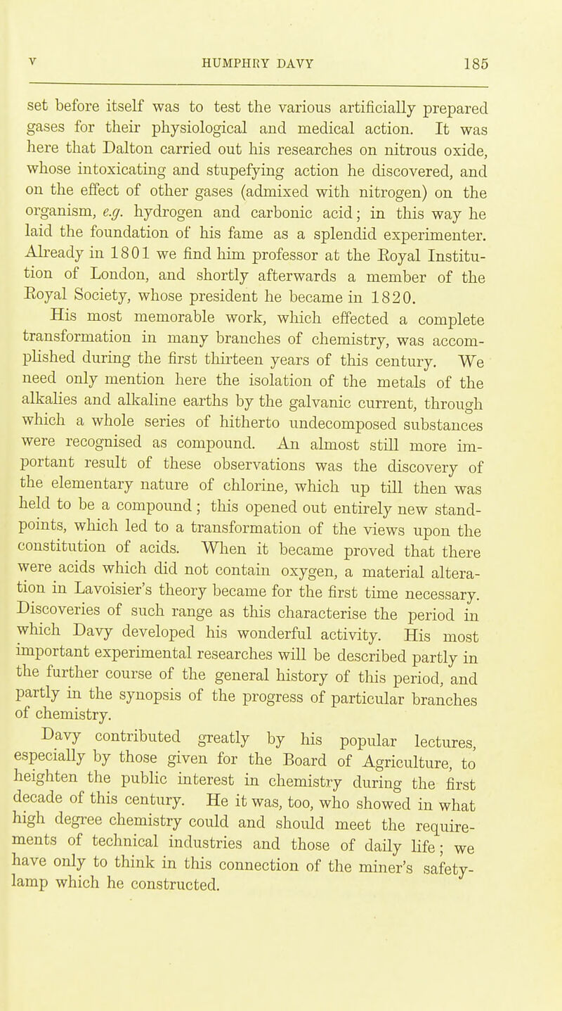 set before itself was to test the various artificially prepared gases for their physiological and medical action. It was here that Dalton carried out his researches on nitrous oxide, whose intoxicating and stupefying action he discovered, and on the effect of other gases (admixed with nitrogen) on the organism, e.g. hydrogen and carbonic acid; in this way he laid the foundation of his fame as a splendid experimenter. Already in 1801 we find him professor at the Eoyal Institu- tion of London, and shortly afterwards a member of the Eoyal Society, whose president he became in 1820. His most memorable work, which effected a complete transformation in many branches of chemistry, was accom- plished during the first thirteen years of this century. We need only mention here the isolation of the metals of the alkalies and alkaline earths by the galvanic current, through which a whole series of hitherto undecomposed substances were recognised as compound. An ahnost still more im- portant result of these observations was the discovery of the elementary nature of chlorine, which up till then was held to be a compound; this opened out entirely new stand- points, which led to a transformation of the views upon the constitution of acids. Wlien it became proved that there were acids which did not contain oxygen, a material altera- tion in Lavoisier's theory became for the first time necessary. Discoveries of such range as this characterise the period in which Davy developed his wonderful activity. His most important experimental researches will be described partly in the further course of the general history of this period, and partly in the synopsis of the progress of particular branches of chemistry. Davy contributed greatly by his popular lectures, especially by those given for the Board of Agriculture, to heighten the public interest in chemistry during the first decade of this century. He it was, too, who showed in what high degree chemistry could and should meet the require- ments of technical industries and those of daily life; we have only to think in this connection of the miner's safety- lamp which he constructed.