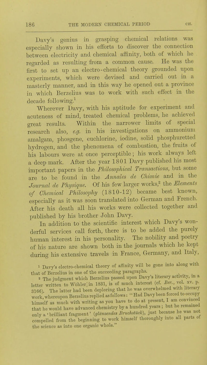 Davy's genius in grasping chemical relations was especially shown in his efforts to discover the connection between electricity and chemical affinity, both of which he regarded as resulting from a common cause. He was the first to set up an electro - chemical theory grounded upon experiments, which were devised and carried out in a masterly manner, and in this way he opened out a province in which Berzelius was to work with such effect in the decade following.^ Wherever Davy, with his aptitude for experiment and acuteness of mind, treated chemical problems, he achieved great results. Within the narrower limits of special research also, e.g. in his investigations on ammonium amalgam, phosgene, euclrlorine, iodine, solid phosphuretted hydrogen, and the phenomena of combustion, the fruits of his labours were at once perceptible; his work always left a deep mark. After the year 1801 Davy published his most important papers in the Fhilosojohical Transactions, but some are to be found in the Annates de Chimie and in the Journal de Physique. Of his few larger works,^ the Elements of Chemical Philosopliy (1810-12) became best known, especially as it was soon translated into German and French. After his death all his works were collected together and published by his brother John Doyj. In addition to the scientific interest which Davy's w^on- derful services call forth, there is to be added the purely human interest in his personality. The nobility and poetry of his nature are shown both in the journals which he kept during his extensive travels in France, Germany, and Italy, 1 Davy's electro-chemical theory of affinity will be gone into along with that of Berzelius in one of the succeeding paragraphs. _ _ 2 The judgment which Berzelius passed upon Davy's literary activity, m a letter written to Wohler in 1831, is of much interest (cf Ber vol. xv. p. 3166) The latter had been deploring that he was overwhelmed with literary work, whereupon Berzelius replied as follows: '' Had Davy been forced to occupy himself as much with writing as you have to do at present, I am convinced that he would have advanced chemistry by a hundred years ; but he remained only a 'brilliant fragment' {glanzcndes Bncchstiick), just because he was not compelled from the beginning to work himself thoroughly into all parts ol the science as into one organic whole.