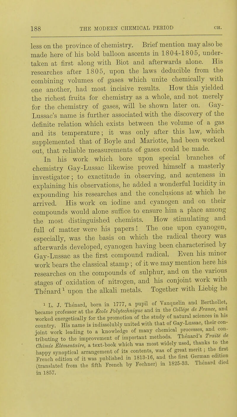 less on the province of chemistry. Brief mention may also be made here of his bold balloon ascents in 1804-1805, under- taken at first along with Biot and afterwards alone. His researches after 1805, upon the laws deducible from the combining volumes of gases which unite chemically with one another, had most incisive results. How this yielded the richest fruits for chemistry as a whole, and not merely for the chemistry of gases, will be shown later on. Gay- Lussac's name is further associated with the discovery of the definite relation which exists between the volume of a gas and its temperature; it was only after this law, which supplemented that of Boyle and Mariotte, had been worked out, that reliable measurements of gases could be made. In liis work which bore upon special branches of chemistry Gay-Lussac likewise proved himseK a masterly investigator; to exactitude in observing, and acuteness in explaining his observations, he added a wonderful lucidity in expounding his researches and the conclusions at which he arrived. His work on iodine and cyanogen and on their compounds would alone suffice to ensure him a place among the most distinguished chemists. How stunulatmg and full of matter were liis papers ! The one upon cyanogen, especially, was the basis on which the radical theory was afterwards developed, cyanogen having been characterised by Gay-Lussac as the first compound radical. Even his minor work bears the classical stamp ; of it we may mention here his researches on the compounds of sulphur, and on the various stages of oxidation of nitrogen, and his conjoint work with Thdnard^ Upon the alkali metals. Together with Liebig he 1 L J. Thenard, bom in 1777, a pupil of Vauquelin and Bertliollet, became professor at the £colc Folytechniquc and in the College dc France, and worked energetically for the promotion of the study of natural sciences in his country. His name is indissolnbly united with that of Gay-Lussac, their con- ioint work leading to a knowledge of many chemical processes, and con- tributing to the improvement of important methods. Thenard s Traii^ de Chimie M^nentaire, a text-book which was most widely used, thanks to the happy synoptical arrangement of its contents, was of great merit ; the tirst French edition of it was published in 1813-16, and the first German edition (translated from the fifth French by Fechner) in 1825-33. Thenard died in 1857.