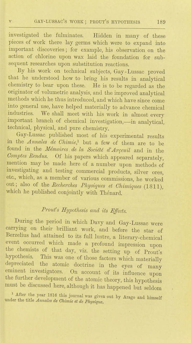 investigated the fulminates. Hidden in many of these pieces of work there lay germs which were to expand into important discoveries; for example, his observation on the action of chlorine upon wax laid the foundation for sub- sequent researches upon substitution reactions. By his work on technical subjects, Gay-Lussac proved that he understood how to bring his results in analytical chemistry to bear upon these. He is to be regarded as the originator of volumetric analysis, and the improved analytical methods which he thus introduced, and which have since come into general use, have helped materially to advance chemical industries. We shall meet with his work in almost every important branch of chemical investigation,—in analytical, technical, physical, and pure chemistry. Gay-Lussac published most of his experimental results in the Annales de Chimie^ but a few of them are to be found in the Memoires. de la Soci4t6 d'Argeuil and in the Goviptes Bendus. Of his papers which appeared separately, mention may be made here of a number upon methods of investigating and testing commercial products, silver ores, etc., which, as a member of various commissions, he worked out; also of the Becherches Physiques et Chimiques (1811), which he published conjointly with Th^nard. Front's Hypothesis and its Effects. During the period in which Davy and Gay-Lussac were carrying on their brilliant work, and before the star of BerzeUus had attained to its full lustre, a literary-chemical event occurred which made a profound impression upon the chemists of that day, viz. the setting up of Front's hypothesis. This was one of those factors wliich materially depreciated the atomic doctrine in the eyes of many eminent investigators. On account of its influence upon the further development of the atomic theory, this hypothesis must be discussed here, although it has happened but seldom .rl ^!tV!r S' ^'^So and himself under the title Annales de Chimie et de Physique.