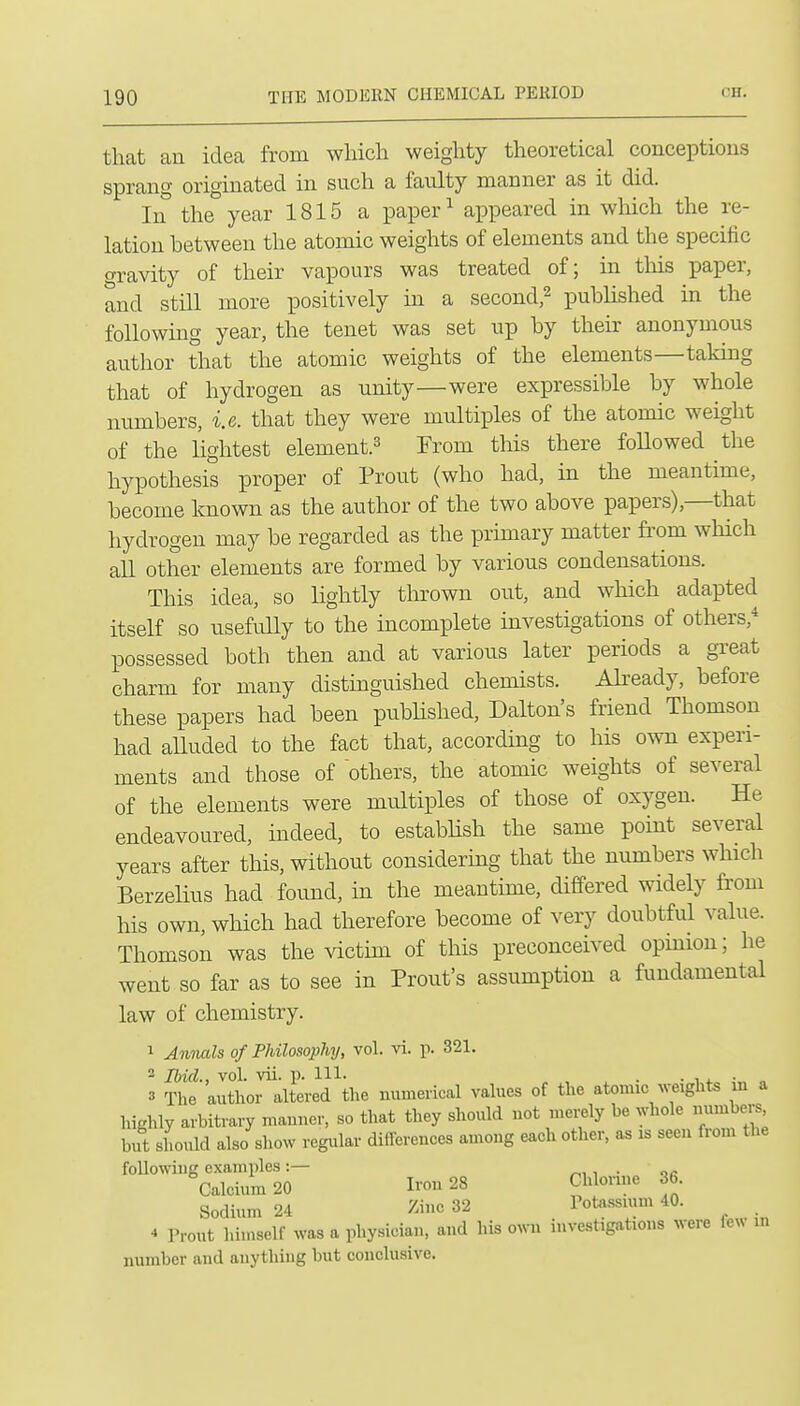 that an idea from which weighty theoretical conceptious sprang originated in such a faulty manner as it did. In the year 1815 a paper ^ appeared in which the re- lation between the atomic weights of elements and the specific oravity of their vapours was treated of; in this paper, and still more positively in a second^ pubhshed in the following year, the tenet was set up by their anonymous author that the atomic weights of the elements—taking that of hydrogen as unity—were expressible by whole numbers, i.e. that they were multiples of the atomic weight of the lightest element.^ From this there followed the hypothesis proper of Front (who had, in the meantime, become known as the author of the two above papers),—that hydrogen may be regarded as the primary matter from which all other elements are formed by various condensations. This idea, so lightly thrown out, and which adapted itself so usefiilly to the incomplete investigations of others,^ possessed both then and at various later periods a great charm for many distinguished chemists. Already, before these papers had been pubhshed, Dalton's friend Thomson had alluded to the fact that, according to his own experi- ments and those of others, the atomic weights of several of the elements were multiples of those of oxygen. He endeavoured, indeed, to estabhsh the same point several years after this, without considermg that the numbers which Berzelius had found, in the meantime, differed widely fi'oni his own, which had therefore become of very doubtful value. Thomson was the victim of this preconceived opmion; he went so far as to see in Front's assumption a fundamental law of chemistry. 1 Amuds of Philosophy, vol. vi. p. 321. 2 Ibid., vol. vii. p. Ill- . • ■, 4. ■ „ 3 The author altered the numerical values of the atomic ^^;e^ghts m a highly arbitrary mauner, so that they should not merely be whole numbers but should also show regular differences among each other, as is seen from the following examples:— r.^^ ■ or Calcium 20 Iron 28 Chloime 36. Sodium 24 5iinc 32 Potassium 40. ^ Trout himself was a physician, and his own investigations were fe^^ in number and anything but conclusive.