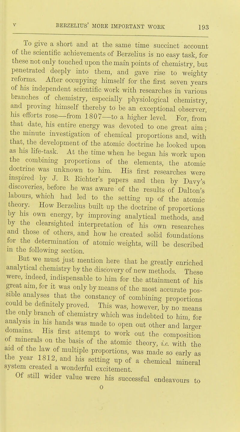 To give a short and at the same time succinct account of the scientific achievements of Berzelius is no easy task, for these not only touched upon the main points of chemistry,'but penetrated deeply into them, and gave rise to weighty reforms. After occupying himself for the first seven years of his independent scientific work with researches in various branches of chemistry, especiaUy physiological chemistry, and proving himself thereby to be an exceptional observer. Ills efforts rose—from 1807—to a higher level. For, from' that date, his entire energy was devoted to one great' aim ; the minute investigation of chemical proportions and, with that, the development of the atomic doctrine he looked upon as his life-task. At the time when he began his work upon the combining proportions of the elements, the atomic doctrme was unknown to him. His first researches were mspired by J. B. Eichter's papers and then by Davy's discoveries, before he was aware of the results of Dalton's labours, which had led to the setting up of the atomic theory. How Berzelius built up the doctrine of proportions by his own energy, by improving analytical methods, and by the clearsighted interpretation of his own researches and those of others, and how he created soHd foundations lor the determination of atomic weights, will be described m the following section. But we must just mention here that he greatly enriched analytical chemistry by the discovery of new methods These were, indeed, indispensable to him for the attainment of his great aim, for it was only by means of the most accurate pos- sible analyses that the constancy of combining proportions could be definitely proved. This was, however, by no means the only branch of chemistry which was indebted to him for analysis m his hands was made to open out other and la'rger domams. His first attempt to work out the composition of minerals on the basis of the atomic theory, i.e. with the aid of the law of multiple proportions, was made so early as the year 1812, and his setting up of a chemical mineral system created a wonderful excitement. Of still wider value were his successful endeavours to