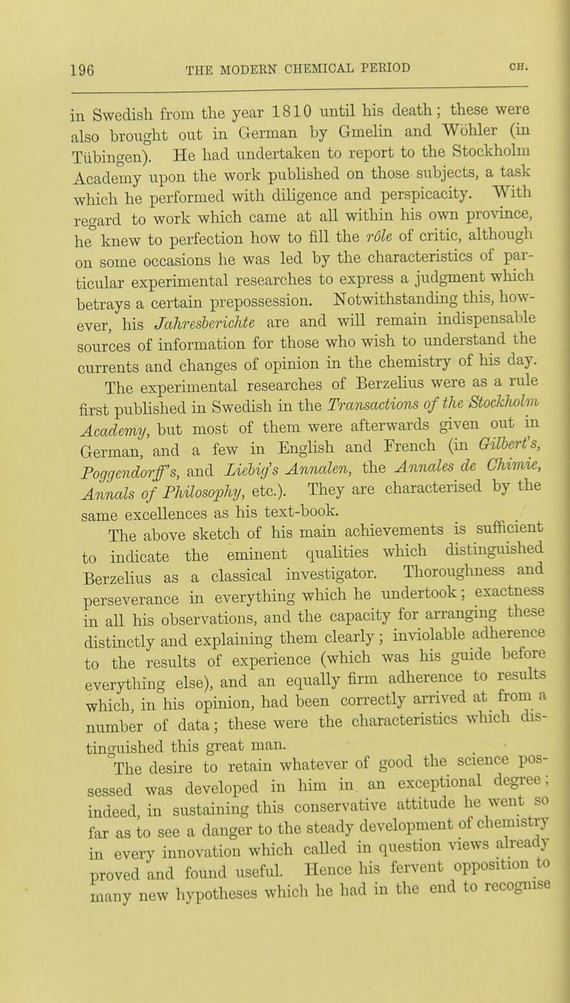 in Swedish from the year 1810 until his death; these were also brought out in German by Gmelm and Wohler (in Tubingen). He had undertaken to report to the Stockholm Academy upon the work published on those subjects, a task which he performed with diligence and perspicacity. With reo-ard to work which came at aU within his own province, he° knew to perfection how to fill the role of critic, although on some occasions he was led by the characteristics of par- ticular experimental researches to express a judgment which betrays a certain prepossession. Notwithstanding this, how- ever, his JahresbericUe are and wiU remain indispensable sources of information for those who wish to understand the currents and changes of opinion in the chemistry of his day. The experimental researches of Berzehus were as a rule first pubhshed in Swedish in the Transactions of the StockMm Academy, but most of them were afterwards given out in German, and a few in Enghsh and French (in Gilbert's, Poggendorfs, and Lieligs AnnaUn, the Annales de Chnine, Annals of Philosophy, etc.). They are characterised by the same excellences as his text-book. The above sketch of his main achievements is sufficient to indicate the eminent quahties which distinguished Berzelius as a classical investigator. Thoroughness and perseverance in everything wliich he undertook; exactness in aU his observations, and the capacity for arrangmg these distinctly and explaining them clearly; inviolable adherence to the results of experience (which was his guide before everything else), and an equally firm adherence to results which, in his opinion, had been correctly arrived at from a number of data; these were the characteristics which dis- tinguished this great man. The desire to retain whatever of good the science pos- sessed was developed in him in an exceptional degree; indeed, in sustaining this conservative attitude he went so far as to see a danger to the steady development of chemistry in every innovation which called in question ^aews already proved and found useful. Hence his fervent opposition to many new hypotheses which he had in the end to recognise