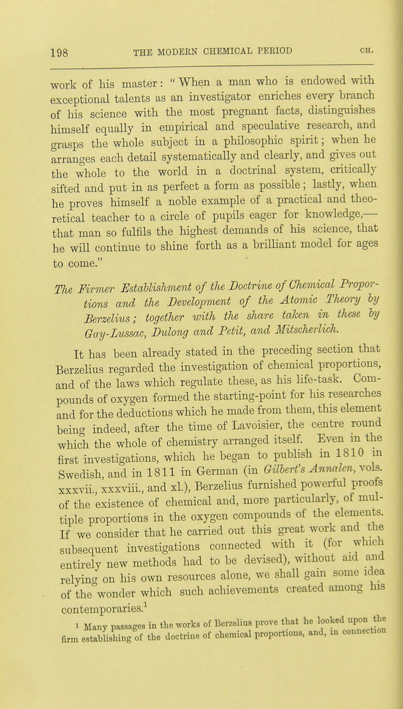 work of his master:  When a man who is endowed with exceptional talents as an investigator enriches every branch of his science with the most pregnant facts, distinguishes himself equally in empirical and speculative research, and grasps the whole subject in a philosophic spirit; when he arranges each detail systematically and clearly, and gives out the whole to the world in a doctrinal system, critically sifted and put in as perfect a form as possible; lastly, when he proves himself a noble example of a practical and theo- retical teacher to a circle of pupils eager for knowledge,— that man so fulfils the highest demands of his science, that he will continue to shine forth as a brilliant model for ages to come. The Firmer Establishment of the Doctrine of Chemical Propor- tions and the Development of the Atomic Theory by Berzelius; together with the share taken in these ly Gay-Lussac, Didong and Petit, and Mitscherlich. It has been already stated in the preceding section that Berzelius regarded the investigation of chemical proportions, and of the laws which regulate these, as his life-task. Com- pounds of oxygen formed the starting-point for his researches and for the deductions which he made from them, this element being indeed, after the time of Lavoisier, the centre round which the whole of chemistry arranged itself. Even m the first investigations, which he began to pubhsh in 1810 m Swedish, and in 1811 in German (in GilUrt's Anvxilen, vols. xxx^di., xxxviii., and xL), Berzelius furnished powerful proofs of the existence of chemical and, more particularly, of mul- tiple proportions in the oxygen compounds of the elements. If we consider that he carried out this great work and the subsequent investigations connected with it (for which entirely new methods had to be devised), without aid and relyincr on his own resources alone, we shall gain some idea of the^wonder which such achievements created among his contemporaries.-^ 1 Many passages in the works of Berzelius prove that he looked upon the firm estabLling of the doctrine of chemical proport:ons, and, m connection