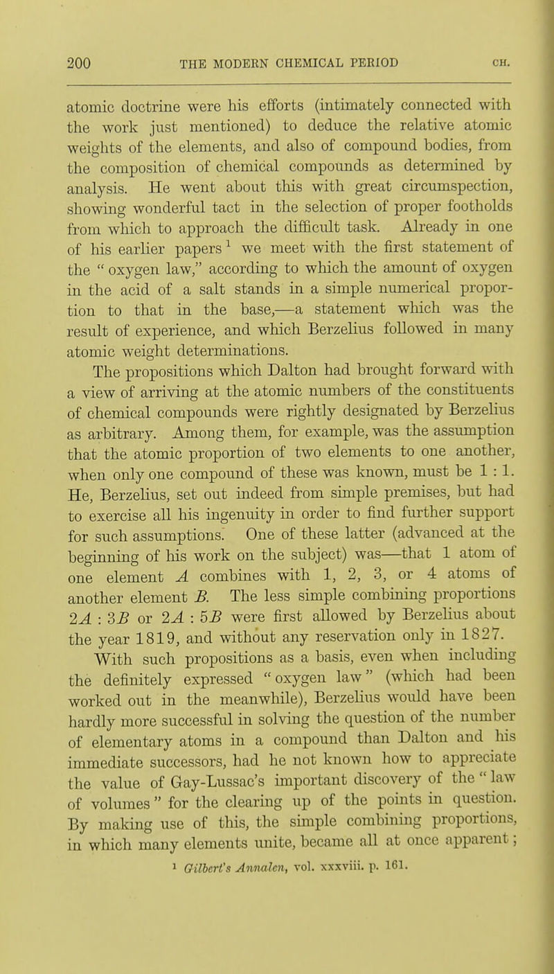 atomic doctrine were his efforts (intimately connected with the work just mentioned) to deduce the relative atomic weights of the elements, and also of compound bodies, from the composition of chemical compounds as determined by analysis. He went about this with great circumspection, showing wonderful tact in the selection of proper footholds from which to approach the difficult task. Already in one of his earlier papers ^ we meet with the first statement of the  oxygen law, according to which the amount of oxygen in the acid of a salt stands in a simple numerical propor- tion to that in the base,—a statement wliich was the result of experience, and which Berzelius followed in many atomic weight determinations. The propositions which Dalton had brought forward with a view of arriving at the atomic numbers of the constituents of chemical compounds were rightly designated by Berzelius as arbitrary. Among them, for example, was the assumption that the atomic proportion of two elements to one another, when only one compound of these was known, must be 1:1. He, Berzelius, set out indeed from simple premises, but had to exercise all his ingenuity in order to find further support for such assumptions. One of these latter (advanced at the beginning of his work on the subject) was—that 1 atom of one element A combines with 1, 2, 3, or 4 atoms of another element B. The less simple combining proportions 2A:3B or 2A : 5JB were first allowed by Berzelius about the year 1819, and without any reservation only in 1827. With such propositions as a basis, even when including the definitely expressed oxygen law (which had been worked out in the meanwhile), Berzelius would have been hardly more successful in solving the question of the number of elementary atoms in a compound than Dalton and his immediate successors, had he not known how to appreciate the value of Gay-Lussac's important discovery of the  law of volumes  for the clearing up of the points in question. By making use of tliis, the simple combining proportions, in which many elements vmite, became all at once apparent; 1 Gilbert's Annalcn, vol. xxxviii. p. 161.
