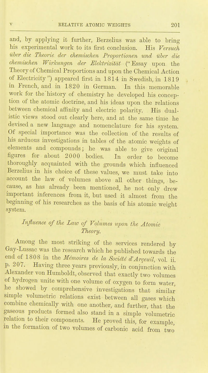 and, by applying it further, Berzelius was able to bring his experimental work to its first conclusion. His Versuch iiber die Theorie der chemischen Proportionen und uber die chemischen Wirkungen der Mcktrizitdt (Essay upon the Theory of Chemical Proportions and upon the Chemical Action of Electricity) appeared first in 1814 in Swedish, in 1819 in French, and in 1820 in German. In this memorable work for the'history of chemistry he developed his concep- tion of the atomic doctrine, and his ideas upon the relations between chemical affinity and electric polarity. His dual- istic views stood out clearly here, and at the same time he devised a new language and nomenclature for his system. Of special importance was the collection of the results of his arduous investigations in tables of the atomic weights of elements and compounds; he was able to give original figures for about 2000 bodies. In order to become thoroughly acquainted with the grounds which influenced Berzelius in his choice of these values, we must take into account the law of volumes above all other things, be- cause, as has already been mentioned, he not only drew important inferences from it, but used it almost from the beginning of his researches as the basis of his atomic weight system. Influence of the Law of Volumes upon the Atomic Theory. Among the most striking of the services rendered by Gay-Lussac was the research which he published towards the end of 1808 in the Mdmoires de la Soci4t6 d'Argeuil, Yo\. ii. p. 207. Having three years previously, in conjunction with Alexander von Humboldt, observed that exactly two volumes of hydrogen unite with one volume of oxygen to form water, he showed by comprehensive investigations that similar simple volumetric relations exist between aU gases which combine chemically with one another, and further, that the gaseous products formed also stand in a simple volumetric relation to their components. He proved this, for example in the formation of two volumes of carbonic acid from two