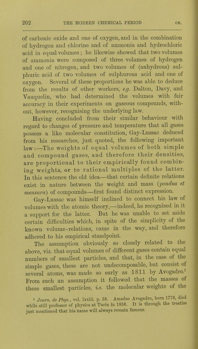 of carbonic oxide and one of oxygen, and in the combination of hydrogen and chlorine and of ammonia and hydrochloric acid in equal vokunes ; he likewise showed that two volumes of ammonia were composed of three volumes of hydrogen and one of nitrogen, and two volumes of (anhydrous) sul- phuric acid of two volumes of sulphurous acid and one of oxygen. Several of these proportions he was able to deduce from the results of other workers, e.g. Dalton, Davy, and Vauquelin, who had determined the volumes with fair accuracy in their experiments on gaseous compounds, with- out, however, recognising the underlying law. Having concluded from their similar behaviour with regard to changes of pressure and temperature that all gases possess a like molecular constitution, Gay-Lussac deduced from his researches, just quoted, the following important law:—The weights of equal volumes of both simple and compound gases, and therefore their densities, are proportional to their empirically found combin- ing weights, or to rational multiples of the latter. In this sentence the old idea—that certain definite relations exist in nature between the weight and mass {pondus et mensura) of compounds—first found distinct expression. Gay-Lussac was himself inclined to connect his law of volumes with the atomic theory,—indeed, he recognised in it a support for the latter. But he was unable to set aside certain difficulties which, in spite of the sunplicity of the known volume-relations, came in the way, and therefore adhered to his empirical standpoint. The assumption obviously so closely related to the above, viz. that equal volumes of different gases contain equal numbers of smallest particles, and that, in the case of the simple gases, these are not undecomposable, but consist of several atoms, was made so early as 1811 by Avogadro.^ From such an assumption it followed that the masses of these smallest particles, i.e. the molecular weights of the 1 Joum. dc Phys., vol. Ixxiii. p. 58. Amadeo Avogadro, born 1776, died wliile still professor of physics at Turin in 1856. It is through the treatise just mentioned that his name will always remain famous.
