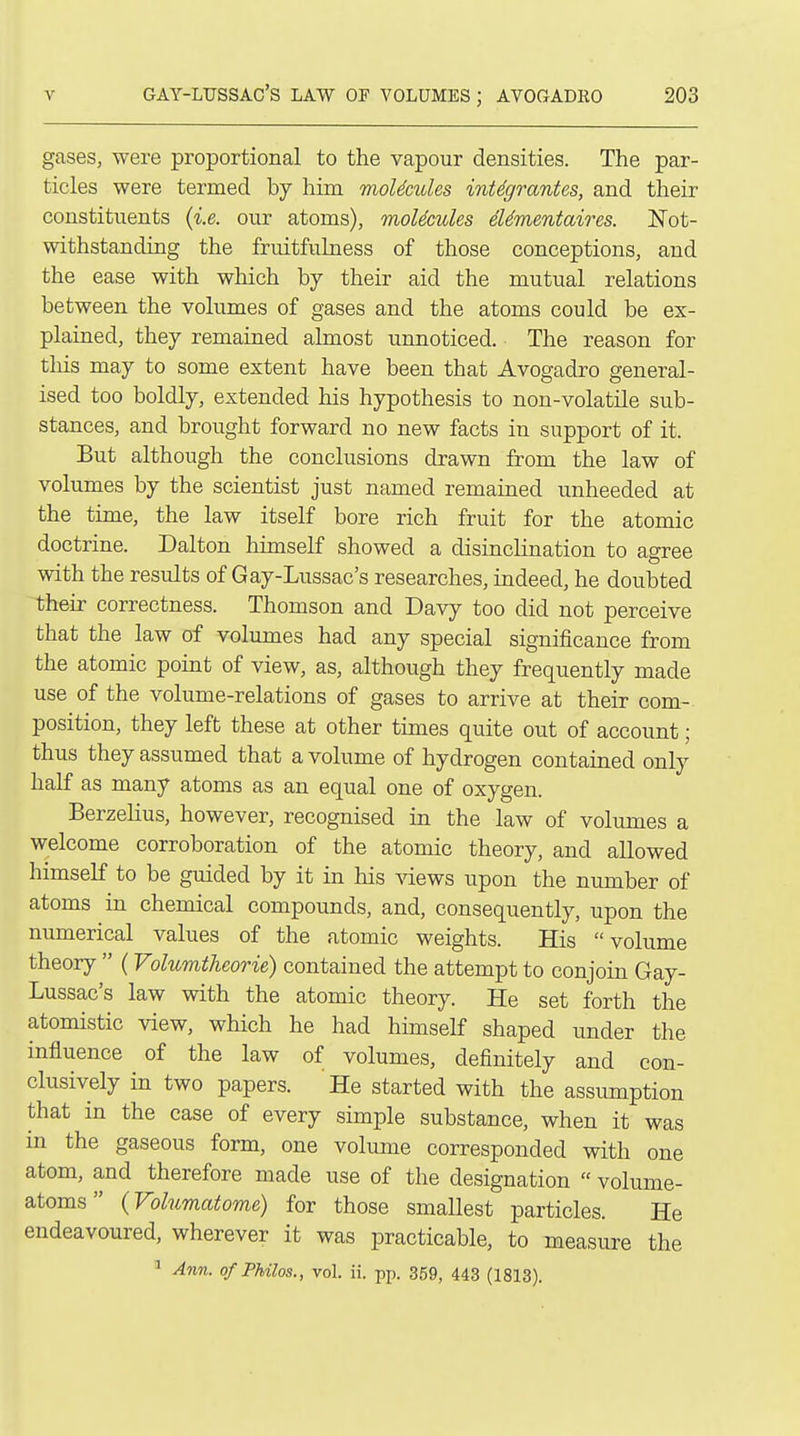 gases, were proportional to the vapour densities. The par- ticles were termed by him moUcules inUgrantes, and their constituents {i.e. our atoms), moUcules eUmentaires. Not- withstanding the fruitfulness of those conceptions, and the ease with which by their aid the mutual relations between the volumes of gases and the atoms could be ex- plained, they remained almost unnoticed. The reason for tliis may to some extent have been that Avogadro general- ised too boldly, extended his hypothesis to non-volatile sub- stances, and brought forward no new facts in support of it. But although the conclusions drawn from the law of volumes by the scientist just named remained unheeded at the time, the law itself bore rich fruit for the atomic doctrine. Dalton himself showed a disinclination to agree with the results of Gay-Lussac's researches, indeed, he doubted their correctness. Thomson and Davy too did not perceive that the law of volumes had any special significance from the atomic point of view, as, although they frequently made use of the volume-relations of gases to arrive at their com- position, they left these at other times quite out of account; thus they assumed that a volume of hydrogen contained only half as many atoms as an equal one of oxygen. Berzelius, however, recognised in the law of volumes a welcome corroboration of the atomic theory, and allowed himself to be guided by it in his A^ews upon the number of atoms in chemical compounds, and, consequently, upon the numerical values of the atomic weights. His volume theory  (Volumtheorie) contained the attempt to conjoin Gay- Lussac's law with the atomic theory. He set forth the atomistic view, which he had himself shaped under the influence of the law of volumes, definitely and con- clusively in two papers. He started with the assumption that in the case of every simple substance, when it was in the gaseous form, one volume corresponded with one atom, and therefore made use of the designation  volume- atoms  (Volumatome) for those smallest particles. He endeavoured, wherever it was practicable, to measure the ' Ann. ofPhilos., vol. ii. pp. 359, 443 (1813).
