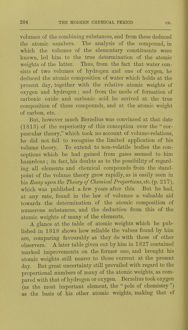 volumes of the combining substances, and from these deduced the atomic numbers. The analysis of the compound, in which the volumes of the elementary constituents were known, led him to the true determination of the atomic weights of the latter. Thus, from the fact that water con- sists of two volumes of hydrogen and one of oxygen, he deduced the atomic composition of water which holds at the present day, together with the relative atomic weights of oxygen and hydrogen; and from the mode of formation of carbonic oxide and carbonic acid he arrived at the true composition of these compounds, and at the atomic weight of carbon, etc. But, however much Berzehus was convinced at that date (1813) of the superiority of this conception over the cor- puscular theory, which took no account of volume-relations, he did not fail to recognise the limited application of his volume theory. To extend to non-volatile bodies the con- ceptions which he had gained from gases seemed to him hazardous ; in fact, his doubts as to the possibility of regard- ing all elements and chemical compounds from the stand- point of the volume theory grew rapidly, as is easily-seen in his JEssay upon the Theory of Chemical Proportions, etc. (p. 217), which was published a few years after this. But he had, at any rate, found in the law of volumes a valuable aid towards the determination of the atomic composition of numerous substances, and the deduction from this of the atomic weights of many of the elements. A glance at the table of atomic weights which he pub- lished in 1818 shows how reliable the values found by liim are, comparing favourably as they do with those of other observers. A later table given out by him in 18 2 7 contained marked improvements on the former one, and brought his atomic weights still nearer to those cm-rent at the present day. But great uncertainty still prevailed with regard to the proportional numbers of many of the atomic weights, as com- pared with that of hydrogen or oxygen. Berzelius took oxygen (as the most important element, the  pole of chemistry ) as the basis of his other atomic weights, making that of