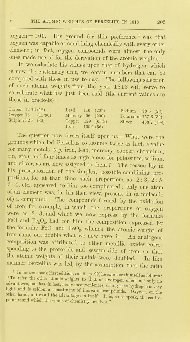 oxygen=100. His ground for this preference^ was that oxygen was capable of combining chemically with every other element; in fact, oxygen compounds were almost the only ones made use of for the derivation of the atomic weights. If we calculate his values upon that of hydrogen, which is now the customary unit, we obtain numbers that can be compared with those in use to-day. The following selection of such atomic weights from the year 1818 will serve to corroborate what has just been said (the current values are those in brackets):— Carbon 12-12(12) Lead 416 (207) Sodium 93-5 (23) Oxygen 16 (15-96) Mercmy 406 (200) Potassium 157-6 (39) Sulphm-32-3 (32) Copper 129 (63-3) SHver 433-7 (108) Iron 109-1 (56) The question now forces itself upon us—Wlmt were the grounds which led Berzelius to assiune twice as high a value for many metals {e.g. iron, lead, mercury, copper, chromium, tin, etc.), and four times as high a one for potassium, sodium, and silver, as are now assigned to them ? The reason lay in his presupposition of the simplest possible combining pro- portions, for at that time such proportions as 2 : 3, 2 : 5, 3 : 4, etc., appeared to him too complicated; only one atom' of an element was, in his then view, present in (a molecule of) a compound. The compounds formed by the oxidation of iron, for example, in which the proportions of oxygen were as 2:3, and which we now express by the formulte FeO and FegOg, had for him the composition expressed by the formulae FeOg and FeOg, whence the atomic weight of iron came out double what we now have it. An analogous composition was attributed to other metallic oxides corre- sponding to the protoxide and sesquioxide of iron, so that the atomic weights of their metals were doubled. In like manner Berzelius was led, by the assumption that the ratio _ 1 In his text-book (first edition, vol. iii. p. 99) he expresses himself as follows- To refer the other atomic weights to that of hydrogen offers not only no advantages, but has, in fact, many inconveniences, seeing that hydi-ogen is very hght and IS seldom a constituent of inorganic compounds. Oxygtu on the other hand unites all the advantages in itself. It is, so to speak, the centre- pomt round which the whole of chemisti-y revolves.