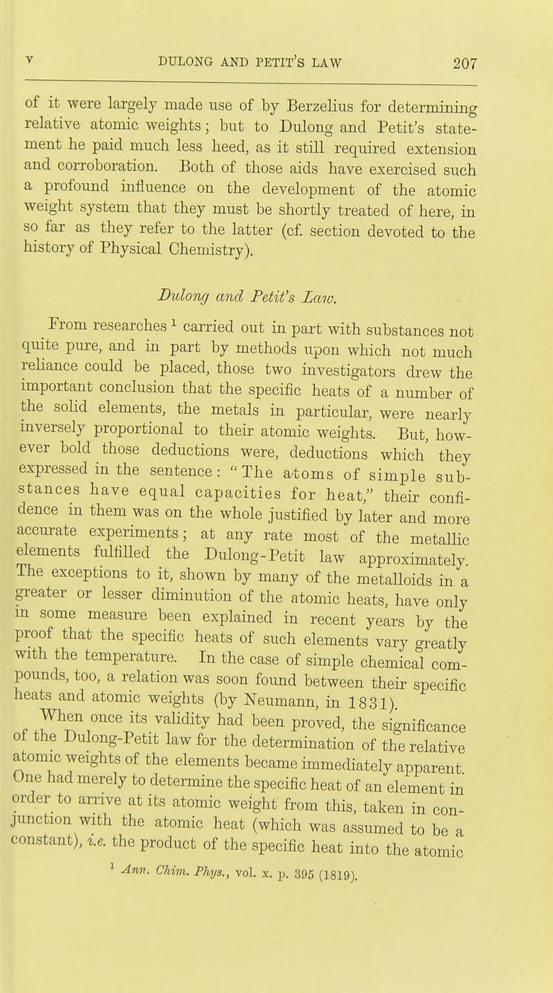 of it were largely made use of by Berzelius for determming relative atomic weights; but to Dulong and Petit's state- ment he paid much less heed, as it still required extension and corroboration. Both of those aids have exercised such a profound influence on the development of the atomic weight system that they must be shortly treated of here, in so far as they refer to the latter (c£ section devoted to the history of Physical Chemistry). Dtolong and Petit's Law. Prom researches ^ carried out in part with substances not quite pure, and in part by methods upon which not much reliance could be placed, those two investigators drew the important conclusion that the specific heats of a number of the solid elements, the metals in particular, were nearly inversely proportional to their atomic weights. But, how- ever bold those deductions were, deductions which' they expressed in the sentence:  The a-toms of simple sub- stances have equal capacities for heat, their confi- dence in them was on the whole justified by later and more accurate experiments; at any rate most of the metallic elements fulfiUed the Dulong-Petit law approximately The exceptions to it, shown by many of the metalloids in a greater or lesser diminution of the atomic heats, have only m some measure been explained in recent years by the proof that the specific heats of such elements vary greatly with the temperature. In the case of simple chemical com- pounds, too, a relation was soon found between their specific heats and atomic weights (by Neumann, in 1831) When once its vaHdity had been proved, the significance of the Dulong-Petit law for the determination of the relative atomic weights of the elements became immediately apparent One had merely to determine the specific heat of an element in order_ to arrive at its atomic weight from this, taken in con- junction with the atomic heat (which was assumed to be a constant), x.e. the product of the specific heat into the atomic 1 Anv. Chim. Phys., vol. x. p. 395 (1819).