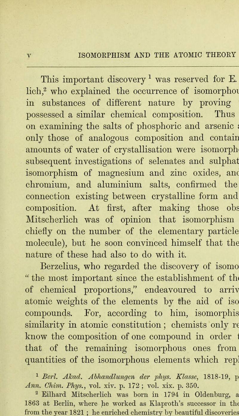This important discovery was reserved for E. lich,^ who explained the occurrence of isomorphoi in substances of difterent nature by proving possessed a similar chemical composition. Thus on examining the salts of phosphoric and arsenic i only those of analogous composition and contain amounts of water of crystallisation were isomorph^ subsequent investigations of selenates and sulphat isomorphism of magnesium and zinc oxides, anc chromium, and aluminium salts, confirmed the connection existing between crystalline form and composition. At first, after making those obs Mitscherlich was of opinion that isomorphism chiefly on the number of the elementary particle molecule), but he soon convinced himself that the nature of these had also to do with it. Berzelius, who regarded the discovery of isomo  the most important since the establishment of th( of chemical proportions, endeavoured to arriv atomic weights of the elements by the aid of iso compounds. For, according to him, isomorphis similarity in atomic constitution; chemists only re know the composition of one compound in order 1 that of the remaining isomorphous ones from quantities of the isomorphous elements which rep] ^ Berl. Akad. Ahhandlungen der phys. Klasse, 1818-19, p Ann. Chim. Phys., vol. xiv. p. 172 ; vol. xix. p. 350. ^ Eilhard Mitscherlicli was born in 1794 in Oldenburg, a 1863 at Berlin, where lie worked as Klaprotb's successor in the