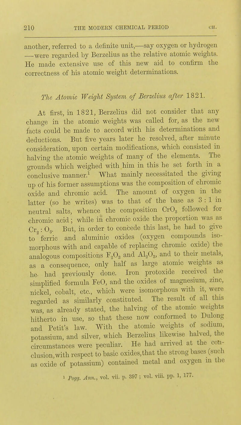 another, referred to a definite unit,—say oxygen or hydrogen were regarded by Berzelius as the relative atomic weights. He made extensive use of this new aid to confirm the correctness of his atomic weight determinations. The Atomic Weight System of Berzelius after 1821. At first, in 1821, Berzelius did not consider that any change in the atomic weights was called for, as the new facts could be made to accord with Ms determinations and deductions. But five years later he resolved, after minute consideration, upon certain modifications, which consisted in halving the atomic weights of many of the elements. The grounds which weighed with him in this he set forth in a conclusive manner.^ What mainly necessitated the giving up of his former assumptions was the composition of chromic oxide and chromic acid. The amoimt of oxygen in the latter (so he writes) was to that of the base as 3 : 1 in neutral salts, whence the composition CrOg followed for chromic acid; while in chromic oxide the proportion was as Cr : O3. But, in order to concede this last, he had to give to ^ferric and aluminic oxides (oxygen compoimds iso- morphous with and capable of replacing chromic oxide) the analogous compositions and AI0O3, and to their metals, as a consequence, only half as large atomic weights as he. had previously done. Iron protoxide received the simplified formula FeO, and the oxides of magnesium, zinc, nickel, cobalt, etc., which were isomorphous with it, were regarded as similarly constituted. The result of all this was, as already stated, the halving of the atomic weights hitherto in use, so that these now conformed to Dulong and Petit's law. With the atomic weights of sodium, potassium, and silver, which Berzelius Hkewise halved, the circumstances were peculiar. He had arrived at the con- clusion, with respect to basic oxides, that the strong bases (such as oxide of potassium) contained metal and oxygen m the 1 Fogg. Ann., vol. vii. p. 397 ; vol. viii. pp. 1, 177.