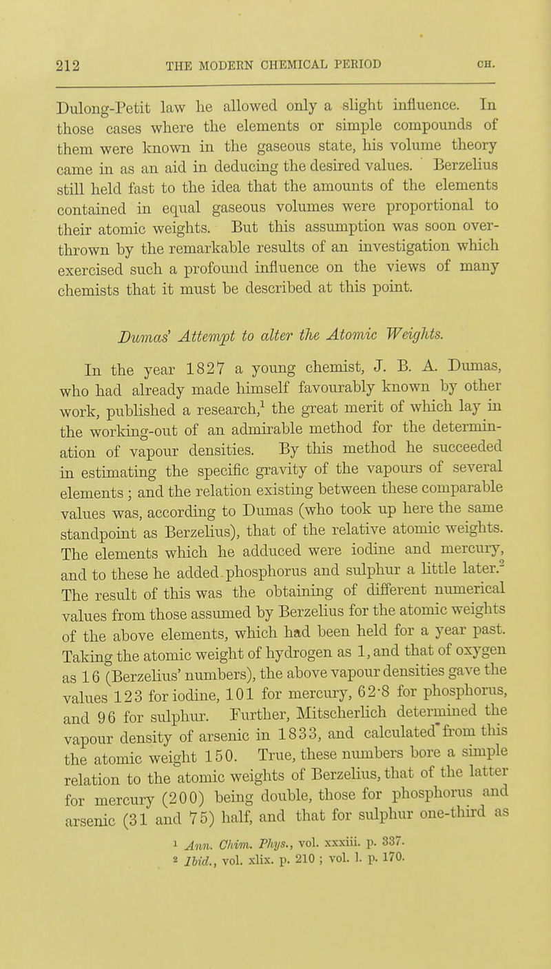 Dulong-Petit law lie allowed only a slight influence. In those cases where the elements or simple compounds of them were known in the gaseous state, his volume theory- came in as an aid in deducing the desired values. Berzelius still held fast to the idea that the amounts of the elements contained in equal gaseous volumes were proportional to their atomic weights. But this assumption was soon over- thrown by the remarkable results of an investigation which exercised such a profound influence on the views of many chemists that it must be described at this point. Dumas' Attempt to alter the Atomic Weights. In the year 1827 a young chemist, J. B. A. Dumas, who had already made himself favourably known by other work, published a research,^ the great merit of which lay in the working-out of an admirable method for the determin- ation of vapour densities. By this method he succeeded in estimating the specific gra^dty of the vapours of several elements; and the relation existing between these comparable values was, according to Dumas (who took up here the same standpoint as Berzelius), that of the relative atomic weights. The elements which he adduced were iodine and mercury, and to these he added .phosphorus and sulphur a little later. The result of this was the obtaining of different numerical values from those assumed by Berzelius for the atomic weights of the above elements, which had been held for a year past. Taking the atomic weight of hydrogen as 1, and that of oxygen as 16 (Berzelius' numbers), the above vapour densities gave the values 123 for iodine, 101 for mercury, 62-8 for phosphorus, and 96 for sulphur. Further, Mitscherlich determined the vapour density of arsenic in 1833, and calculated'fi'om this the atomic weight 150. True, these numbers bore a simple relation to the atomic weights of Berzehus, that of the latter for mercury (200) being double, those for phosphorus and arsenic (31 and 75) half, and that for sulphur one-third as 1 Ann. C/nrn. Phys., vol. xxxiii. p. 337. « Ibid., vol. xUx. p. 210 ; vol. 1. p. 170.
