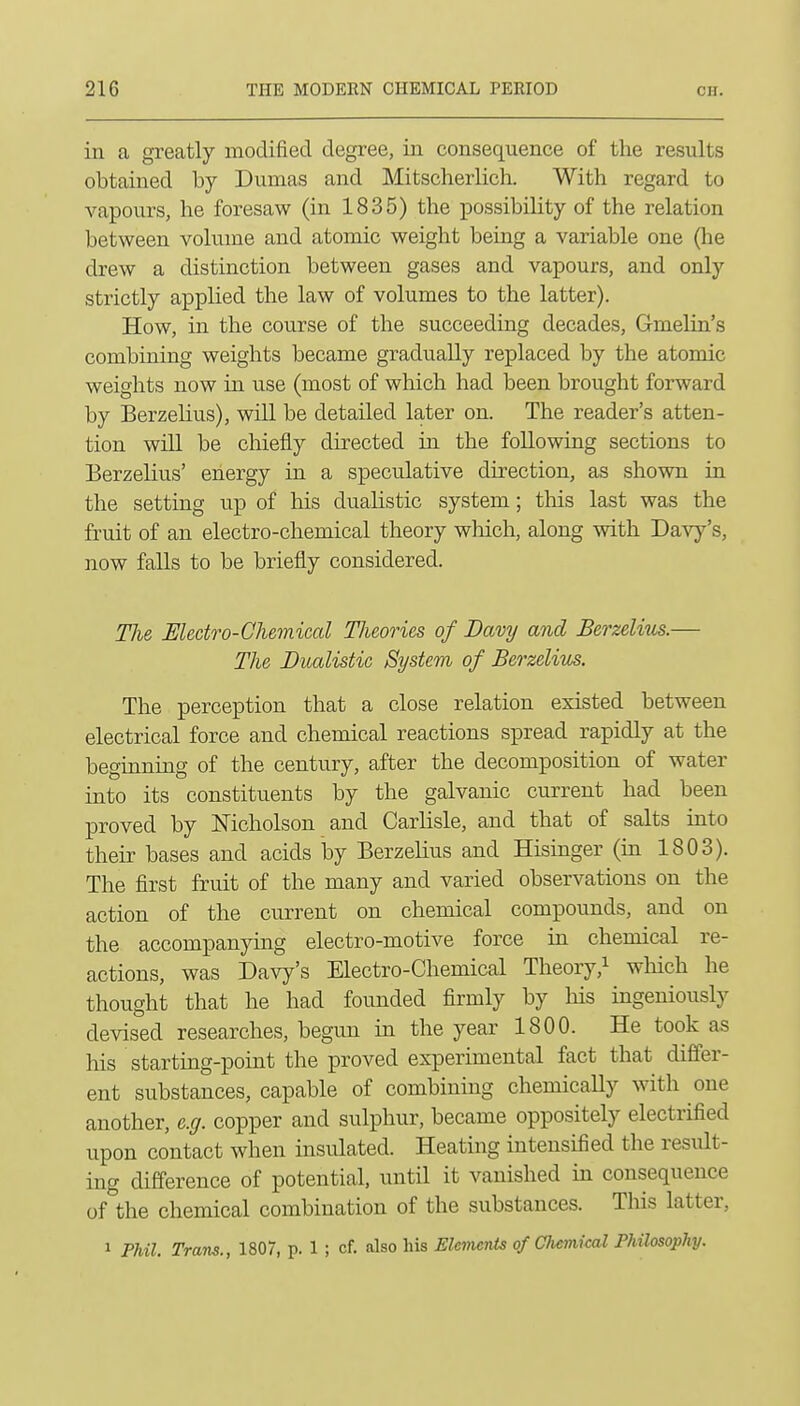 in a greatly modified degree, in consequence of the results obtained by Dumas and Mitscherlich. With regard to vapours, he foresaw (in 1835) the possibility of the relation between volume and atomic weight being a variable one (he drew a distinction between gases and vapours, and only strictly applied the law of volumes to the latter). How, in the course of the succeeding decades, Gmelin's combining weights became gradually replaced by the atomic weights now in use (most of which had been brought forward by Berzelius), wiU be detailed later on. The reader's atten- tion will be chiefly directed in the following sections to Berzelius' energy in a speculative direction, as shown in the setting up of his dualistic system; this last was the fruit of an electro-chemical theory wMch, along with Davy's, now falls to be briefly considered. The Electro-Chemical Theories of Davy and Berzelius.— The Dualistic System of BerzelitLS. The perception that a close relation existed between electrical force and chemical reactions spread rapidly at the beginning of the century, after the decomposition of water into its constituents by the galvanic current had been proved by Nicholson and Carlisle, and that of salts into their bases and acids by Berzelius and Hisinger (in 1803). The first fruit of the many and varied observations on the action of the current on chemical compounds, and on the accompanying electro-motive force in chemical re- actions, was Davy's Electro-Chemical Theory,^ wliich he thought that he had founded firmly by Ms ingeniously devised researches, begun in the year 1800. He took as his starting-point the proved experimental fact that differ- ent substances, capable of combining chemically with one another, e.g. copper and sulphur, became oppositely electrified upon contact when insulated. Heating intensified the result- ing difference of potential, until it vanished in consequence of the chemical combination of the substances. This latter, 1 PMl. Trans., 1807, p. 1 ; cf. also his Elemcnis of Cliemiml Philosophy.