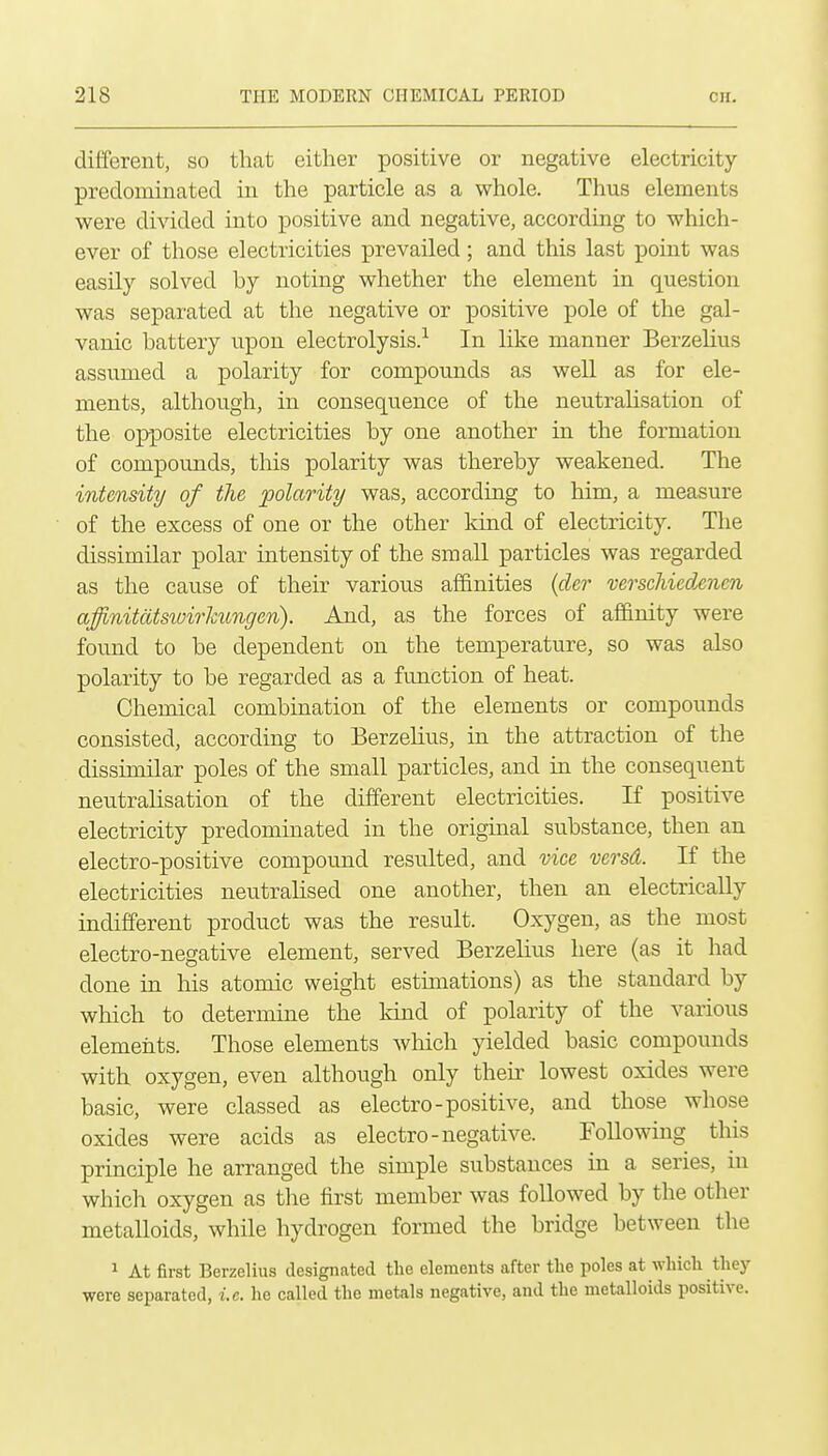 different, so that either positive or negative electricity predominated in the particle as a whole. Thus elements were divided into positive and negative, according to which- ever of those electricities prevailed; and this last point was easily solved by noting whether the element in question was separated at the negative or positive pole of the gal- vanic battery upon electrolysis.-^ In like manner Berzelius assumed a polarity for compounds as well as for ele- ments, although, in consequence of the neutrahsation of the opposite electricities by one another in the formation of compounds, this polarity was thereby weakened. The intensity of the polarity was, according to him, a measure of the excess of one or the other land of electricity. The dissimilar polar intensity of the small particles was regarded as the cause of their various affinities {der verscliiedxncn affinitatsivirhungen). And, as the forces of affinity were found to be dependent on the temperature, so was also polarity to be regarded as a function of heat. Chemical combination of the elements or compounds consisted, according to Berzelius, in the attraction of the dissimilar poles of the small particles, and in the consequent neutralisation of the different electricities. If positive electricity predominated in the original substance, then an electro-positive compound resulted, and vice versd. If the electricities neutralised one another, then an electrically indifferent product was the result. Oxygen, as the most electro-negative element, served Berzelius here (as it had done in his atomic weight estimations) as the standard by which to determine the land of polarity of the various elements. Those elements which yielded basic compounds with oxygen, even although only their lowest oxides were basic, were classed as electro-positive, and those whose oxides were acids as electro-negative. Following this principle he arranged the simple substances in a series, in which oxygen as tlie iirst member was followed by the other metalloids, while hydrogen formed the bridge between the 1 At first Berzelius designated the elements after the poles at which they were separated, i.e. he called the metals negative, and the metalloids positive. i