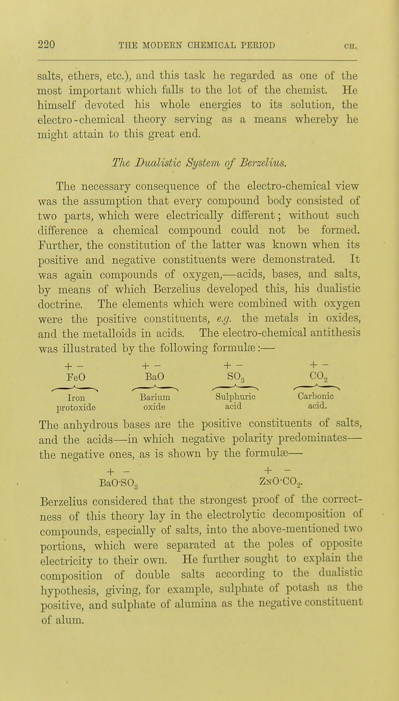 salts, ethers, etc.), and this task he regarded as one of the most important which falls to the lot of the chemist. He himself devoted his whole energies to its solution, the electro-chemical theory serving as a means whereby he might attain to this great end. The Bualistic System of Berzelius. The necessary consequence of the electro-chemical view was the assumption that every compound body consisted of two parts, which were electrically different; without such difference a chemical compound could not be formed. Further, the constitution of the latter was known when its positive and negative constituents were demonstrated. It was again compounds of oxygen,—acids, bases, and salts, by means of which Berzelius developed this, his dualistic doctrine. The elements which were combined with oxygen were the positive constituents, e.g. the metals in oxides, and the metalloids in acids. The electro-chemical antithesis was illustrated by the following formulae:— + - +- +- +- FeO BaO SO3 CO.^ Iron Barium Sulphuric Carbonic protoxide oxide acid acid. The anhydrous bases are the positive constituents of salts, and the acids—in which negative polarity predominates— the negative ones, as is shown by the formulae— + - + - BaO-SOg ZnO-COo. Berzelius considered that the strongest proof of the correct- ness of this theory lay in the electrolytic decomposition of compounds, especially of salts, into the above-mentioned two portions, which were separated at the poles of opposite electricity to their own. He further sought to explam the composition of double salts according to the dualistic hypothesis, giving, for example, sulphate of potash as the positive, and sulphate of alumina as tlie negative constituent of alum.