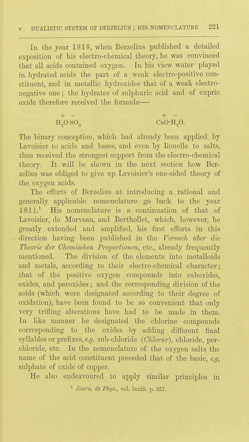 In the year 1818, when Berzelius published a detailed exposition of his electro-chemical theory, he was convinced that all acids contained oxygen. In his view water played in hydrated acids the part of a weak electro-positive con- stituent, and in metallic hydroxides that of a weak electro- negative one; the hydrates of sulphuric acid and of cupric oxide therefore received the formulae— + - + - H20-S03 CuO-HgO. The binary conception, which had already been applied by Lavoisier to acids and bases, and even by Eouelle to salts, thus received the strongest support from the electro-chemical theory. It will be shown in the next section how Ber- zelius was obliged to give up Lavoisier's one-sided theory of the oxygen acids. The efforts of Berzelius at introducing a rational and generally apphcable nomenclature go back to the year ISll.-' His nomenclature is a continuation of that of Lavoisier, de Morveau, and Berthollet, which, however, he greatly extended and amplified, his first efforts in this direction having been published in the Versuch uber die Theorie der Chemisclien Proportionm, etc., already frequently mentioned. The division of the elements into metalloids and metals, according to their electro-chemical character; that of the positive oxygen compounds into suboxides, oxides, and peroxides; and the corresponding division of the acids (which were designated according to their degree of oxidation), have been found to be so convenient that only very trifling alterations have had to be made in them. In like manner he designated the chlorine compounds corresponding to the oxides by adding different final syllables or prefixes, e.g. sub-chloride (Chloriir), chloride, per- chloride, etc. In the nomenclature of the oxygen salts the name of the acid constituent preceded that of the basic, e.g. sulphate of oxide of copper. He also endeavoured to apply similar principles in ^ Journ. de Phys., vol. Ixxiii. p. 257.