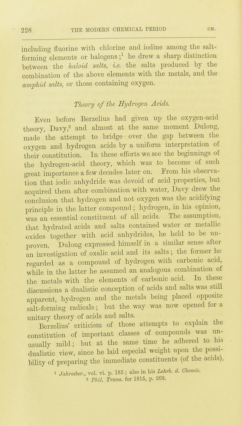 including fluorine with chlorine and iodine among the salt- forming elements or halogens he drew a sharp distmctiou between the haloid salts, i.e. the salts produced by the combination of the above elements with the metals, and the ampUd salts, or those containmg oxygen. Theory of the Hydrogen Acids. Even before Berzelius had given up the oxygen-acid theory, Davy,2 and almost at the same moment Dulong, made the attempt to bridge over the gap between the oxygen and hydrogen acids by a uniform interpretation of their constitution. In these efforts we see the beginnmgs of the hydrogen-acid theory, which was to become of such great importance a few decades later on. From his observa- tion that iodic anhydride was devoid of acid properties, but acquired them after combmation with water, Davy drew the conclusion that hydrogen and not oxygen was the acidifymg principle in the latter compound; hydrogen, in his opinion, was an essential constituent of aU acids. The assumption, that hydrated acids and salts contained water or metallic oxides together with acid anhydrides, he held to be un- proven. Dulong expressed himself in a similar sense after an investigation of oxahc acid and its salts; the former he regarded as a compound of hydrogen with carbonic acid, whHe in the latter he assumed an analogous combmation of the metals with the elements of carbonic acid. In these discussions a duahstic conception of acids and salts was still apparent, hydrogen and the metals being placed opposite salt-forming radicals; but the way was now opened for a unitary theory of acids and salts. Berzelius' criticism of those attempts to explam the constitution of important classes of compounds was im- usually mild; but at the same time he adhered to Ins duahstic ^aew, since he laid especial weight upon the possi- bility of preparmg the immediate constituents (of the acids), 1 Jahresber., vol. vi. p. 185 ; also in his Lchrh. d. Chemic.