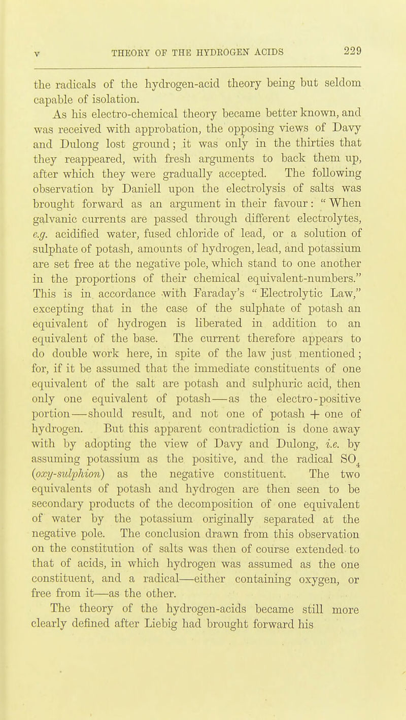 the radicals of the hyclrogen-acid theory being but seldom capable of isolation. As his electro-chemical theory became better known, and was received with approbation, the opposing views of Davy and Diilong lost ground; it was only in the thirties that they reappeared, with fresh arguments to back them up, after which they were gradually accepted. The following observation by Daniell upon the electrolysis of salts was brought forward as an argument in their favour:  When galvanic currents are passed through different electrolytes, e.g. acidified water, fused chloride of lead, or a solution of sulphate of potash, amounts of hydrogen, lead, and potassium are set free at the negative pole, which stand to one another in the proportions of their chemical equivalent-numbers. This is in accordance with Faraday's  Electrolytic Law, excepting that in the case of the sulphate of potash an equivalent of hydrogen is liberated in addition to an equivalent of the base. The current therefore appears to do double work here, in spite of the law just mentioned; for, if it be assumed that the immediate constituents of one equivalent of the salt are potash and sulphuric acid, then only one equivalent of potash—as the electro-positive portion—should result, and not one of potash -|- one of hydrogen. But this apparent contradiction is done away with by adopting the view of Davy and Dulong, i.e. by assuming potassium as the positive, and the radical SO^ (oxy-siclphion) as the negative constituent. The two equivalents of potash and hydrogen are then seen to be secondary products of the decomposition of one equivalent of water by the potassium originally separated at the negative pole. The conclusion drawn from this observation on the constitution of salts was then of course extended- to that of acids, in which hydrogen was assumed as the one constituent, and a radical—either containing oxygen, or free from it—as the other. The theory of the hydrogen-acids became still more clearly defined after Liebig had brought forward his