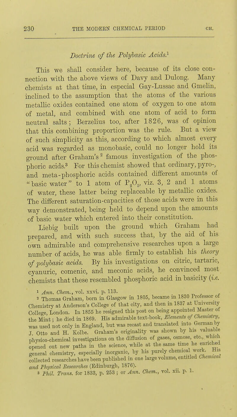 Doctrine of the Polybasic Acids} This we shall consider here, because of its close con- nection with the above views of Davy and Dulong. Many chemists at that time, in especial Gay-Lussac and Gmelin, inclined to the assumption that the atoms of the various metallic oxides contained one atom of oxygen to one atom of metal, and combined with one atom of acid to form neutral salts; Berzelius too, after 1826, was of opinion that this combining proportion was the rule. But a view of such simplicity as this, according to which almost every acid was regarded as monobasic, could no longer hold its ground after Graham's ^ famous investigation of the phos- phoric acids.3 For this chemist showed that ordinary, pyro-, and meta-phosphoric acids contained different amounts of basic water to 1 atom of PgO^, viz. 3, 2 and 1 atoms of water, these latter being replaceable by metallic oxides. The different saturation-capacities of those acids were in this way demonstrated, being held to depend upon the amounts of basic water which entered into theii' constitution. Liebig built upon the ground wMch Graham had prepared, and with such success that, by the aid of his own admirable and comprehensive researches upon a large number of acids, he was able firmly to establish his tlicory of polyhasic acids. By his investigations on citric, tartaric, cyanuric, comenic, and meconic acids, he convinced most chemists that these resembled phosphoric acid in basicity {i.e. 1 Ann. Chem., vol. xxvi. p. 113. 2 Thomas Graliam, bom in Glasgow in 1805, became in 1830 Professor of Chemisti-y at Anderson's College of that city, and then in 1837 at University College, London. In 1855 he resigned this post on being appomted blaster of the Mint • he died in 1869. His admii-able text-book, Elements of Chemistry, was used not only in England, but was recast and ti-anslated into German by J Otto and H. Kolbe. Graham's originality was sho^vn by his valuable physico-chemical investigations on the diffusion of gases, osmose, etc., which opened out new paths in the science, while at the same time he enriched general chemistry, especially inorganic, by his purely chemical work. His collected researches have been published in one large volume, entitled Ch<:mu:al and Physical Researches (Edinburgh, 1876). 3 Fhil. Tram, for 1833, p. 253 ; or Ann. Chcm., vol. xii. p. 1.