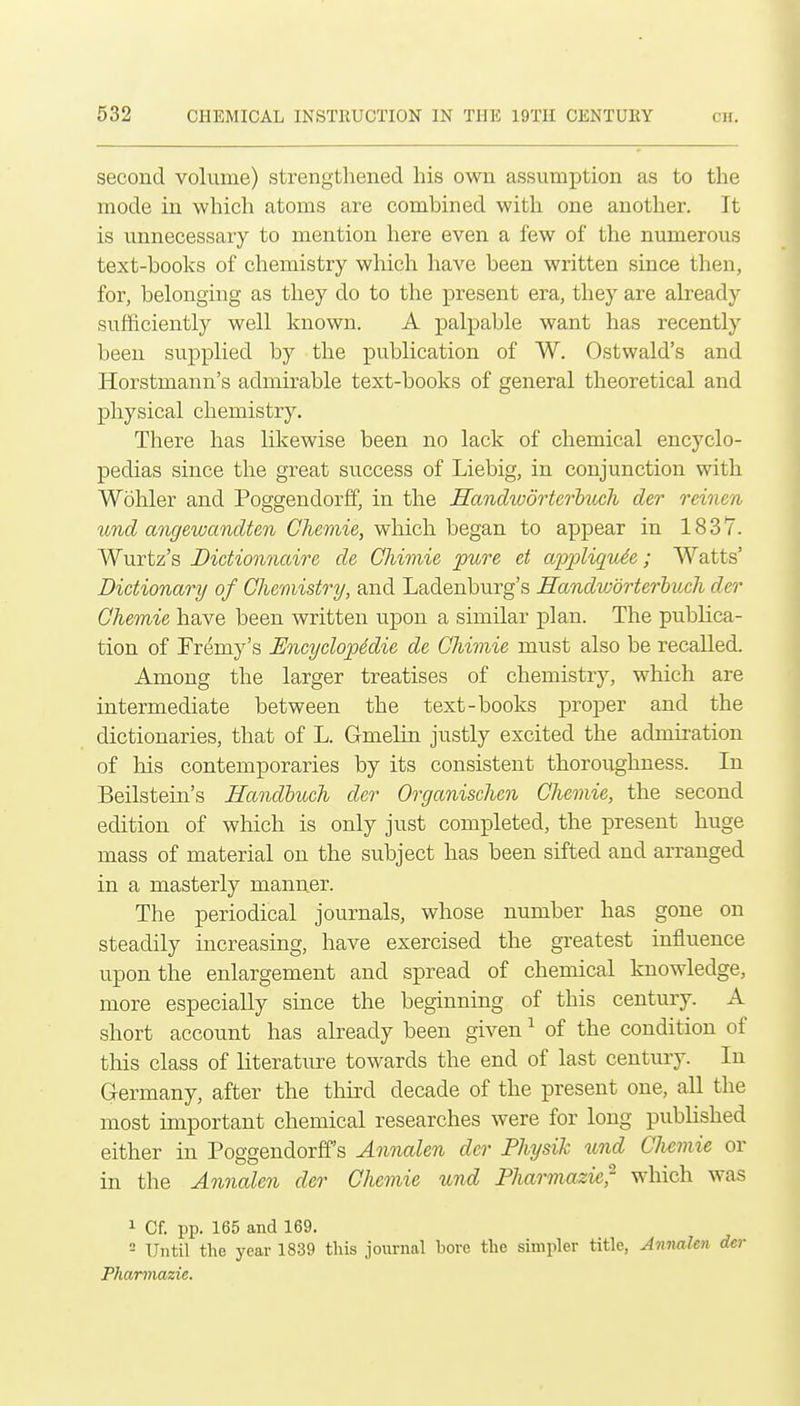 second volume) strengthened his own assumption as to the mode in which atoms are combined with one another. It is unnecessary to mention here even a few of the numerous text-books of chemistry which have been written since then, for, belonging as they do to the present era, they are already sufficiently well known. A palpable want has recently been supplied by the publication of W. Ostwald's and Horstmann's admirable text-books of general theoretical and physical chemistry. There has likewise been no lack of chemical encyclo- pedias since the great success of Liebig, in conjunction with Wohler and Poggendorff, in the Hanclwdrterhuch der reinen ^md angewandten Chemie, which hegSin to appear in 1837. Wurtz's Dictionnaire de Chimie pure et appliqude; Watts' Dictionary of Chemistry, and Ladenburg's Handworterhuch der Ohemie have been written upon a similar plan. The publica- tion of Fremy's UncyclopMie de Cliimie must also be recalled. Among the larger treatises of chemistry, which are intermediate between the text-books proper and the dictionaries, that of L. Gmelin justly excited the admii-ation of his contemporaries by its consistent thoroughness. In Beilstein's HandbucJi der Organischen Chemie, the second edition of which is only just completed, the present huge mass of material on the subject has been sifted and arranged in a masterly manner. The periodical journals, whose number has gone on steadily increasing, have exercised the greatest iniiuence upon the enlargement and spread of chemical knowledge, more especially since the beginning of this century. A short account has already been given ^ of the condition of this class of literature towards the end of last century. In Germany, after the third decade of the present one, all the most important chemical researches were for long published either in Poggendorff's Annalen der Pliysih und Chemie or in the Annalen der Chemie und Pharmazie^ which was 1 Cf. pp. 165 and 169. = Until the year 1839 this journal bore the simpler title, Annalen der Pharmazie.