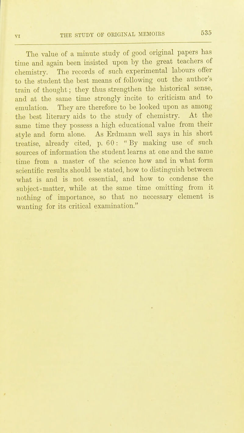THE STUDY OF ORIGINAL MEMOIRS The value of a minute study of good original papers has time and again been insisted upon by the great teachers of chemistry. The records of such experimental labours offer to the student the best means of following out the author's train of thought; they thus strengthen the historical sense, and at the same time strongly incite to criticism and to emulation. They are therefore to be looked upon as among the best literary aids to the study of chemistry. At the same time they possess a high educational value from their style and form alone. As Erdmann well says in his short treatise, already cited, p. 60: By making use of such sources of information the student learns at one and the same time from a master of the science how and in what form scientific results should be stated, how to distinguish between what is and is not essential, and how to condense the subject-matter, while at the same time omitting from it nothing of importance, so that no necessary element is wanting for its critical examination.