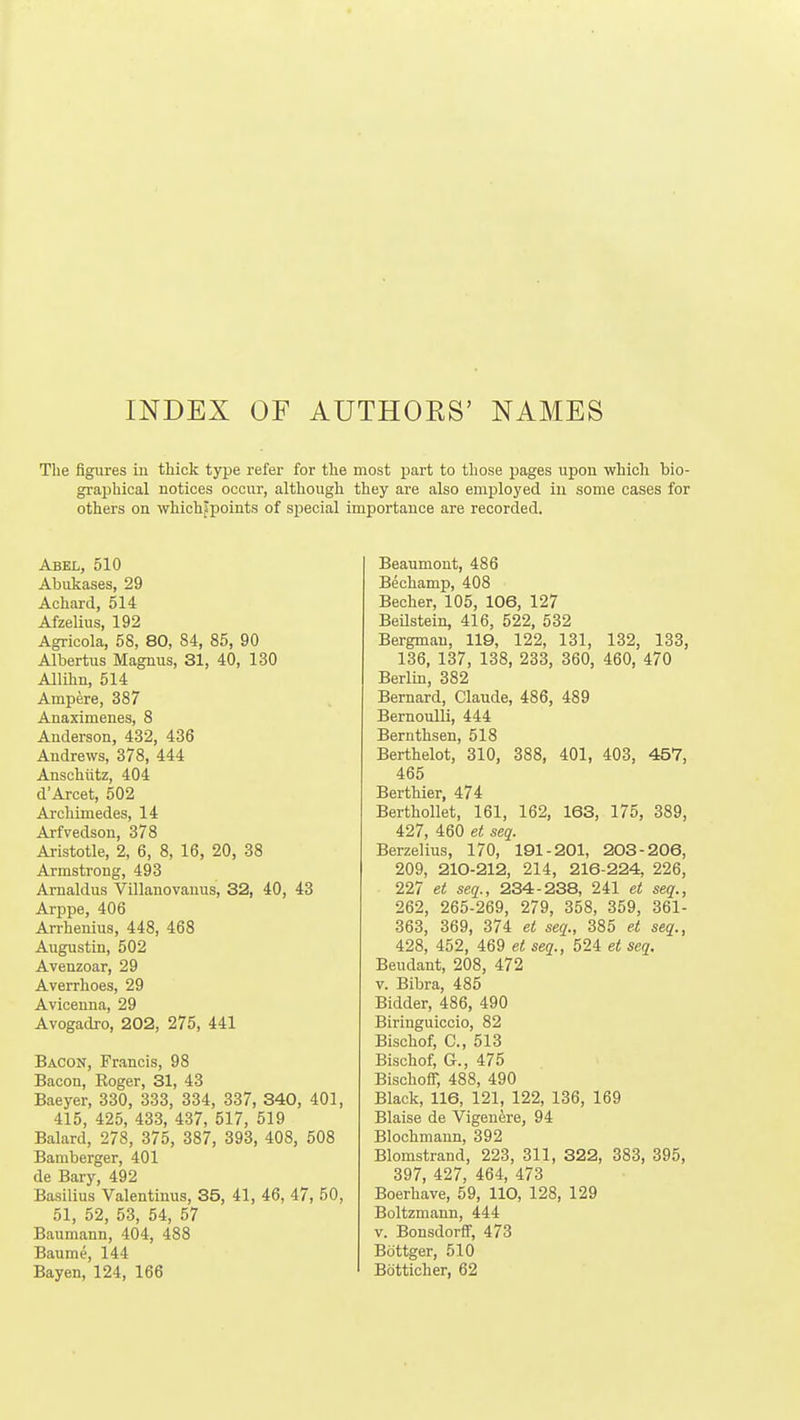 INDEX OF AUTHOES' NAMES Tlie figures in thick type refer for tlie most part to those pages upon which bio- graphical notices occur, although they are also employed in some cases for others on whichjpoints of special importance are recorded. Abel, 510 Abukases, 29 Achard, 514 Afzelius, 192 Agricola, 58, 80, 84, 85, 90 Albertus Magnus, 31, 40, 130 Allihn, 514 Ampere, 387 Anaximenes, 8 Anderson, 432, 436 Andrews, 378, 444 Anschiitz, 404 d'Arcet, 502 Ai-chimedes, 14 Arfvedson, 378 Aristotle, 2, 6, 8, 16, 20, 38 Armstrong, 493 Amaldus Villanovanus, 32, 40, 43 Arj)pe, 406 An-henius, 448, 468 Augustin, 502 Avenzoar, 29 Averrhoes, 29 Aviceuna, 29 Avogadro, 202, 275, 441 Bacon, Francis, 98 Bacon, Roger, 31, 43 Baeyer, 330, 333, 334, 337, 340, 401, 415, 425, 433, 437, 517, 519 Balard, 278, 375, 387, 393, 408, 508 Bamberger, 401 de Bary, 492 Basilius Valentinus, 35, 41, 46, 47, 50, 51, 52, 53, 54, 57 Baumann, 404, 488 Baume, 144 Bayen, 124, 166 Beaumont, 486 Bechamp, 408 Becher, 105, 106, 127 Beilstein, 416, 522, 532 Bergman, 119, 122, 131, 132, 133, 136, 137, 138, 233, 360, 460, 470 Berlin, 382 Bernard, Claude, 486, 489 Bernoulli, 444 Bernthsen, 518 Berthelot, 310, 388, 401, 403, 457, 465 Berthier, 474 Berthollet, 161, 162, 163, 175, 389, 427, 460 et seq. Berzelius, 170, 191-201, 203-206, 209, 210-212, 214, 216-224, 226, 227 et seq., 234-238, 241 et seq., 262, 265-269, 279, 358, 359, 361- 363, 369, 374 et seq., 385 et seq., 428, 452, 469 et seq., 524 et seq. Beudant, 208, 472 V. Bibra, 485 Bidder, 486, 490 Biringuiccio, 82 Bischof, C, 513 Bischof, G., 475 BischofT, 488, 490 Black, 116, 121, 122, 136, 169 Blaise de Vigenere, 94 Blochmann, 392 Blomstrand, 223, 311, 322, 383, 395, 397, 427, 464, 473 Boerhave, 59, 110, 128, 129 Boltzmann, 444 V. Bonsdorff, 473 Bottger, 510 Bdtticher, 62