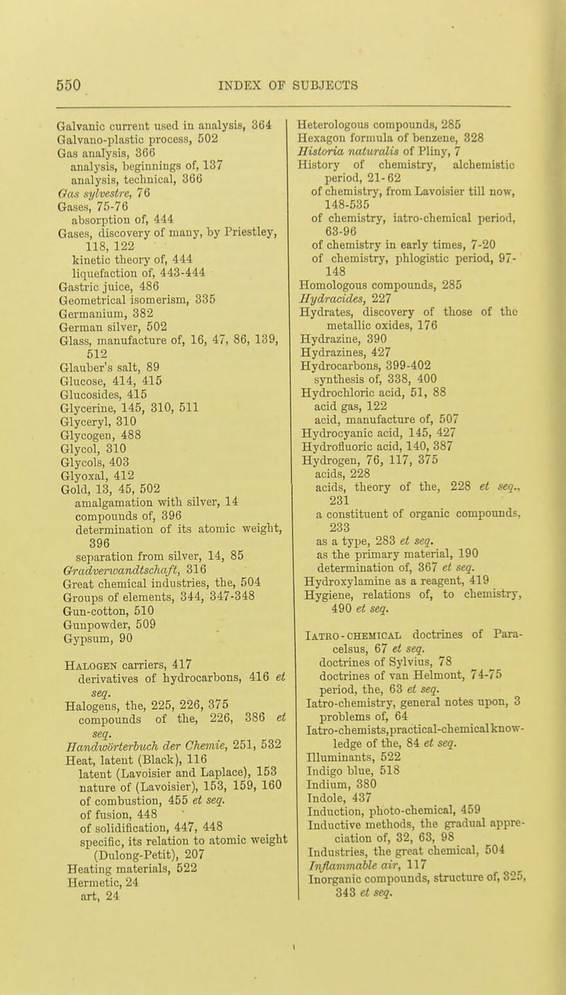 Galvanic current used in analysis, 364 Galvauo-plastic process, 502 Gas analysis, 366 analysis, beginnings of, 137 analysis, technical, 366 Gas aylvestre, 76 Gases, 75-76 absorption of, 444 Gases, discovery of many, by Priestley, 118, 122 kinetic theory of, 444 liquefaction of, 443-444 Gastric juice, 486 Geometrical isomerism, 335 Germanium, 382 German silver, 502 Glass, manufacture of, 16, 47, 86, 139, 512 Glauber's salt, 89 Glucose, 414, 415 Glucosides, 415 Glycerine, 145, 310, 511 Glyceryl, 310 Glycogen, 488 Glycol, 310 Glycols, 403 Glyoxal, 412 Gold, 13, 45, 502 amalgamation with silver, 14 compounds of, 396 determination of its atomic weight, 396 separation from silver, 14, 85 Gradverivandischaft, 316 Great chemical industries, the, 504 Groups of elements, 344, 347-348 Gun-cotton, 510 Gunpowder, 509 Gypsum, 90 Halogen carriers, 417 derivatives of hydrocarbons, 416 et seq. Halogens, the, 225, 226, 375 compounds of the, 226, 386 et seq. HandwiSrterluch der Chemie, 251, 532 Heat, latent (Black), 116 latent (Lavoisier and Laplace), 153 nature of (Lavoisier), 153, 159, 160 of combustion, 455 et seq. of fusion, 448 of solidification, 447, 448 specific, its relation to atomic weight (Dulong-Petit), 207 Heating materials, 522 Hermetic, 24 art, 24 Heterologous compounds, 285 Hexagon formula of benzene, 328 Ilistoria naturalis of Pliny, 7 History of chemistry, alchemistic period, 21-62 of chemistry, from Lavoisier till now, 148-535 of chemistry, iatro-chemical period, 63-96 of chemistry in early times, 7-20 of chemistry, phlogistic period, 97- 148 Homologous compounds, 285 Hydracides, 227 Hydrates, discovery of those of the metallic oxides, 176 Hydrazine, 390 Hydrazines, 427 Hydrocarbons, 399-402 synthesis of, 338, 400 Hydrochloric acid, 51, 88 acid gas, 122 acid, manufacture of, 507 Hydrocyanic acid, 145, 427 Hydrofluoric acid, 140, 387 Hydrogen, 76, 117, 375 acids, 228 acids, theory of the, 228 et seq., 231 a constituent of organic compounds, 233 as a type, 283 et seq. as the primary material, 190 determination of, 367 et seq. Hydroxylamine as a reagent, 419 Hygiene, relations of, to chemistry, 490 seq. Iateo - CHEMICAL doctrines of Para- celsus, 67 et seq. doctrines of Sylvius, 78 doctrines of van Helmont, 74-75 period, the, 63 et seq. latro-chemistry, general notes upon, 3 problems of, 64 latro-chemists, practical-chemical know- ledge of the, 84 et seq. Illumiuants, 522 Indigo blue, 518 Indium, 380 Indole, 437 Induction, photo-chemical, 459 Inductive methods, the gradual appre- ciation of, 32, 63, 98 Industries, the great chemical, 504 Inflammable air, 117 Inorganic compounds, structure of, 325, 3i3 et seq.