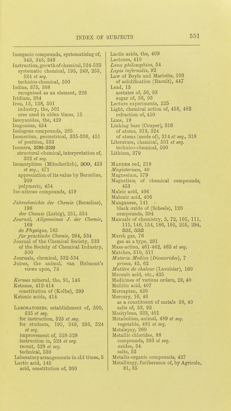 Inorganic compounds, systematising of, 343, 348, 349 Instruction, growth of chemical, 524-535 systematic chemical, 195, 249, 255, 5'2i et seq. techuico-chemical, 500 Iodine, 375, 508 recognised as an element, 226 Iridium, 384 Iron, 15, 138, 501 industry, the, 501 ores used in olden times, 15 Isocj'anides, the, 429 Isogonism, 454 Isologous compounds, 285 Isomerism, geometrical, 335-336, 451 of position, 333 Isomers, 236-239 structural-chemical, interpretation of, 332 et seq. Isomorphism (Mitscherlich), 209, 453 et seq., 471 appreciation of its value by Berzelius, 209 polymeric, 454 Iso-nitroso compounds, 419 Jahresberichte der Chemie (Berzelius), 196 der Chemie (Liebig), 251, 534 Journal, Allgemeines J. der Chemie, 169 de Physique, 165 fur practische Chemie, 294, 534 Journal of the Chemical Society, 533 of the Society of Chemical Industry, 500 Journals, chemical, 532-534 Juices, the animal, van Helmont's views upon, 75 Kennes mineral, the, 91, 146 Ketones, 412-414 constitution of (Kolbe), 299 Ketonic acids, 414 Laboratories, establishment of, 500, 525 e< seq. for instruction, 525 et seq. for students, 195, 249, 293, 524 et seq. improvement of, 528-529 instruction in, 524 et seq. recent, 528 et seq. technical, 530 Laboratory arrangements in old times, 5 Lactic acid, 145 acid, constitution of, 300 Lactic acids, the, 409 Lactones, 410 Lana philosophica, 54 Lapis infernalis, 92 Law of Boyle and Mariotte, 103 of solidification (Raoult), 447 Lead, 15 acetates of, 56, 93 sugar of, 56, 93 Lecture experiments, 525 Light, chemical action of, 458, 482 refraction of, 450 Lime, 19 Linking bars (Couper), 316 of atoms, 313, 324 of atoms (mode of), 314 et seq., 318 Literature, chemical, 531 et seq. techuico-chemical, 500 Lithium, 379 Madder red, 518 Magisterium, 40 Magnesium, 379 Magnetism of chemical compounds, 453 Maleic acid, 406 Malonic acid, 406 Manganese, 141 black oxide of (Scheele), 120 compounds, 394 Manuals of chemistry, 5, 72, 105, 111, 115,146, 154,186, 195, 255, 294, 531, 532 Marsh gas, 76 gas as a type, 291 Mass-action, 461-462, 465 et seq. Matches, 510, 511 Materia Medica (Dioscorides), 7 prima, 42, 62 Matiere de chaleur (Lavoisier), 160 Meconic acid, etc., 435 Medicines of various orders, 29, 40 Mellitic acid, 407 Mercaptan, 420 Mercury, 16, 46 as a constituent of metals 38, 40 salts of, 53, 92 Mesityleue, 333, 401 Metabolism, animal, 489 et seq. vegetable, 481 et seq. Metalepsy, 260 Metallic chlorides, 88 compounds, 393 et seq. oxides, 54 salts, 52 Metallo-organic compounds, 437 Metallurgy, furtherance of, by Agricola, 81, 85