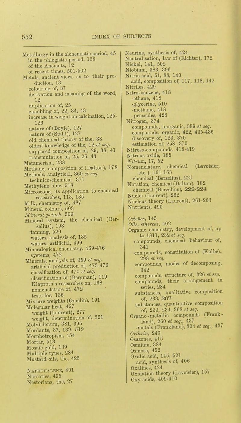 Metallurgy iu the alchemistic period, 45 iu tlie phlogistic period, 138 of the Ancieuts, 12 of recent times, 501-502 Metals, ancient views as to their pro- duction, 13 colouring of, 37 derivation and meaning of the word, 12 duplication of, 25 ennobling of, 22, 34, 43 increase in weight on calcination, 125- 126 nature of (Boyle), 127 nature of (Stahl), 127 old chemical theory of the, 38 oldest knowledge of the, 12 et seq. supposed composition of, 29, 38, 41 transmutation of, 25, 26, 43 Metamerism, 238 Methane, composition of (Dalton), 178 Methods, analytical, 360 et seq. technico-chemical, 371 Methylene blue, 518 Microscope, its application to chemical researches, 113, 135 Milk, chemistry of, 487 Mineral colours, 503 Mineral potash, 509 Mineral system, the chemical (Ber- zelius), 193 tanning, 520 waters, analysis of, 135 waters, artificial, 499 Mineralogical chemistry, 469-476 systems, 472 Minerals, analysis of, 359 et seq. artificial production of, 473-476 classification of, 470 et seq. classification of (Bergman), 119 Klaproth's researches on, 168 nomenclature of, 472 tests for, 136 Mixture weights (Gmelin), 191 Molecular heat, 457 weight (Laurent), 277 weight, determination of, 351 Molybdenum, 381, 395 Mordants, 87, 139, 519 Morphotropism, 454 Mortar, 513 Mosaic gold, 139 Multiple types, 284 Mustard oils, the, 423 Naphthalene, 401 Narcotics, 495 Nestorians, the, 27 Neurine, synthesis of, 424 Neutralisation, law of (Richter), 172 Nickel, 141, 502 Niobium, 383, 396 Nitric acid, 51, 88, 140 acid, composition of, 117, 118, 142 Nitriles, 429 Nitro-benzene, 418 -ethane, 418 -glycerine, 510 -methane, 418 -prussides, 428 Nitrogen, 374 compounds, inorganic, 389 et seq. compounds, organic, 422, 435-436 discovery of, 123, 370 estimation of, 258, 370 Nitroso-compounds, 418-419 Nitrous oxide, 185 Nitrum, 17, 52 Nomenclature, chemical (Lavoisier, etc.), 161-163 chemical (Berzelius), 221 Notation, chemical (Dalton), 182 chemical (Berzelius), 222-224 Nuclei (Laurent), 262 Nucleus theory (Laurent), 261-263 Nutrients, 490 Oelsiiss, 145 Oils, ethereal, 402 Organic chemistry, development of, up to 1811, 232e« seg. compounds, chemical behaviour of, 341 compounds, constitution of (Kolbe), 298 et seq. compounds, modes of decomposing, 342 compounds, structure of, 326 et seq. compounds, their arrangement in series, 284 substances, qualitative composition of, 233, 367 substances, quantitative composition of, 233, 234, 368 et seq. Organo-metallic compounds (Frank- land), 260 et seq., 437 -metals (Fraukland), 304 et seq., 43/ Orihrin, 240 Osazones, 415 Osmium, 384 Osmose, 452 Oxalic acid, 145, 521 acid, synthesis of, 406 Oxalines, 424 Oxidation theory (Lavoisier), 15/ Oxy-acids, 409-410