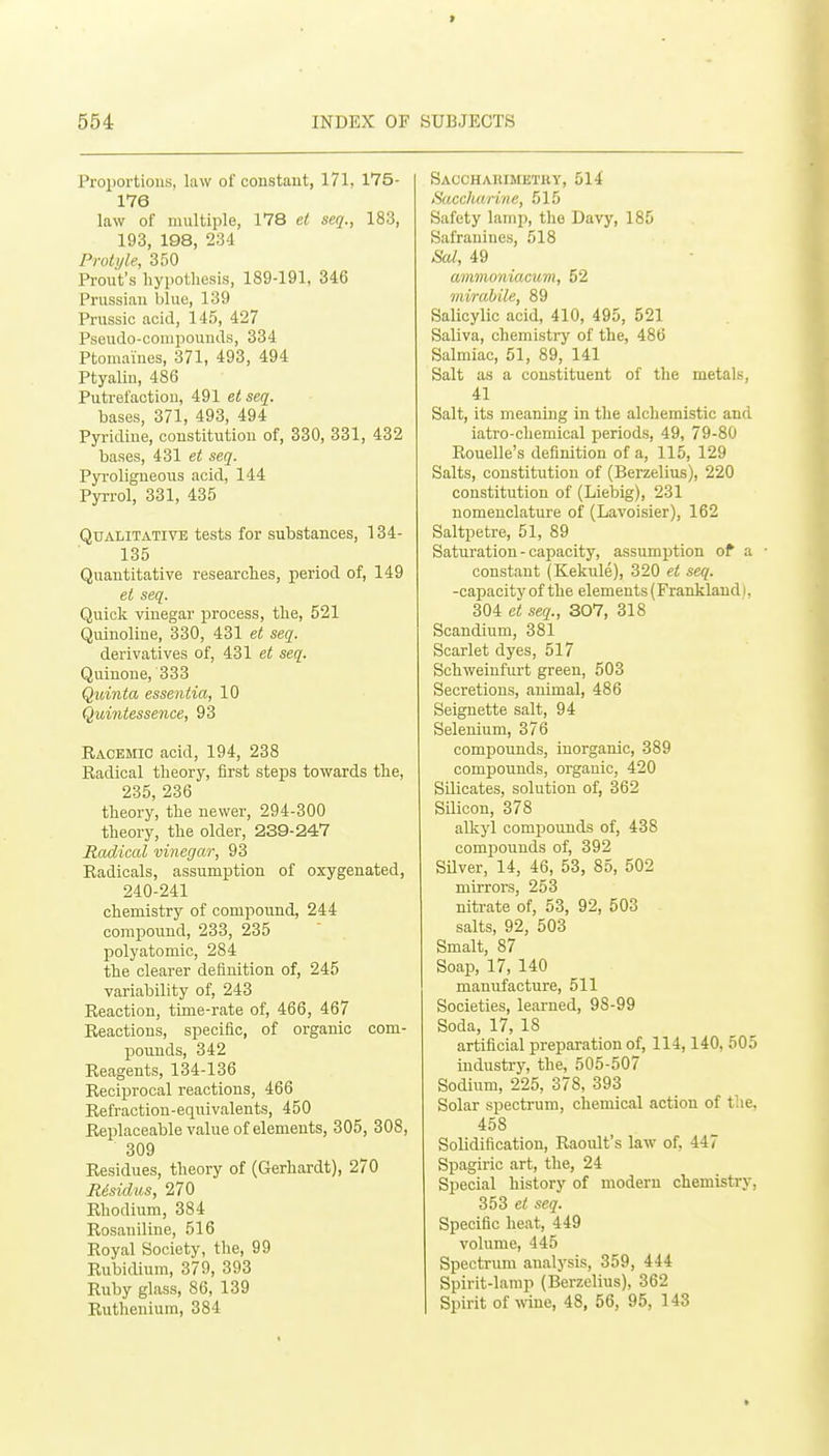 Proportions, law of coustaut, 171, 175- 176 law of multiple, 178 ei seq., 183, 193, 198, 23-1 Proti/le, 350 Front's hypothesis, 189-191, 346 Prussian bine, 139 Prussic acid, 145, 427 Psendo-coniponnds, 334 Ptomaines, 371, 493, 494 Ptyaliu, 486 Pntrefactiou, 491 e^se^. bases, 371, 493, 494 Pyridine, constitution of, 330, 331, 432 bases, 431 et seq. Pyroligneous acid, 144 Pyrrol, 331, 435 Qualitative tests for substances, 134- 135 Quantitative researches, period of, 149 et seq. Quick vinegar process, the, 521 Quinoline, 330, 431 et seq. derivatives of, 431 et seq. Quinone, 333 Qidnta essentia, 10 Quintessence, 93 Racemio acid, 194, 238 Radical theory, first steps towards the, 235, 236 theory, the newer, 294-300 theory, the older, 239-247 Radical vinegar, 93 Radicals, assumption of oxygenated, 240-241 chemistry of compound, 244 compound, 233, 235 polyatomic, 284 the clearer definition of, 245 variability of, 243 Reaction, time-rate of, 466, 467 Reactions, specific, of organic com- pounds, 342 Reagents, 134-136 Reciprocal reactions, 466 Refraction-equivalents, 450 Replaceable value of elements, 305, 308, 309 Residues, theory of (Gerhardt), 270 Risidus, 270 Rhodium, 384 Rosaniliue, 516 Royal Society, the, 99 Rubidium, 379, 393 Ruby glass, 86, 139 Ruthenium, 384 Sacchauimbtry, 514 Saccharine, 515 Safety lamp, the Davy, 185 Safranines, 518 Sal, 49 amnioniacum, 52 mirabile, 89 Salicylic acid, 410, 495, 521 Saliva, chemistry of the, 486 Salmiac, 51, 89, 141 Salt as a constituent of the metals, 41 Salt, its meaning in the alchemistic and iatro-chemical periods, 49, 79-80 Rouelle's definition of a, 115, 129 Salts, constitution of (Berzelius), 220 constitution of (Liebig), 231 nomenclature of (Lavoisier), 162 Saltpetre, 51, 89 Saturation - capacity, assumption of a • constant (Kekule), 320 et seq. -capacity of the elements (Franklaud I, 304 et seq., 307, 318 Scandium, 381 Scarlet dyes, 517 Schweinfurt green, 503 Secretions, animal, 486 Seignette salt, 94 Selenium, 376 compounds, inorganic, 389 compounds, organic, 420 Silicates, solution of, 362 Silicon, 378 allcyl compounds of, 438 compounds of, 392 SUver, 14, 46, 53, 85, 502 mirrors, 253 nitrate of, 53, 92, 503 salts, 92, 503 Smalt, 87 Soap, 17, 140 manufacture, 511 Societies, learned, 98-99 Soda, 17, 18 artificial preparation of, 114,140, 505 industry, the, 505-507 Sodium, 225, 378, 393 Solar spectrum, chemical action of tlie, 458 Solidification, Raoult's law of. 447 Spagiric art, the, 24 Special history of modern chemistry, 353 et seq. Specific heat, 449 volume, 445 Spectrum analysis, 359, 444 Spirit-lamp (Berzelius), 362 Spirit of wine, 48, 56, 95, 143