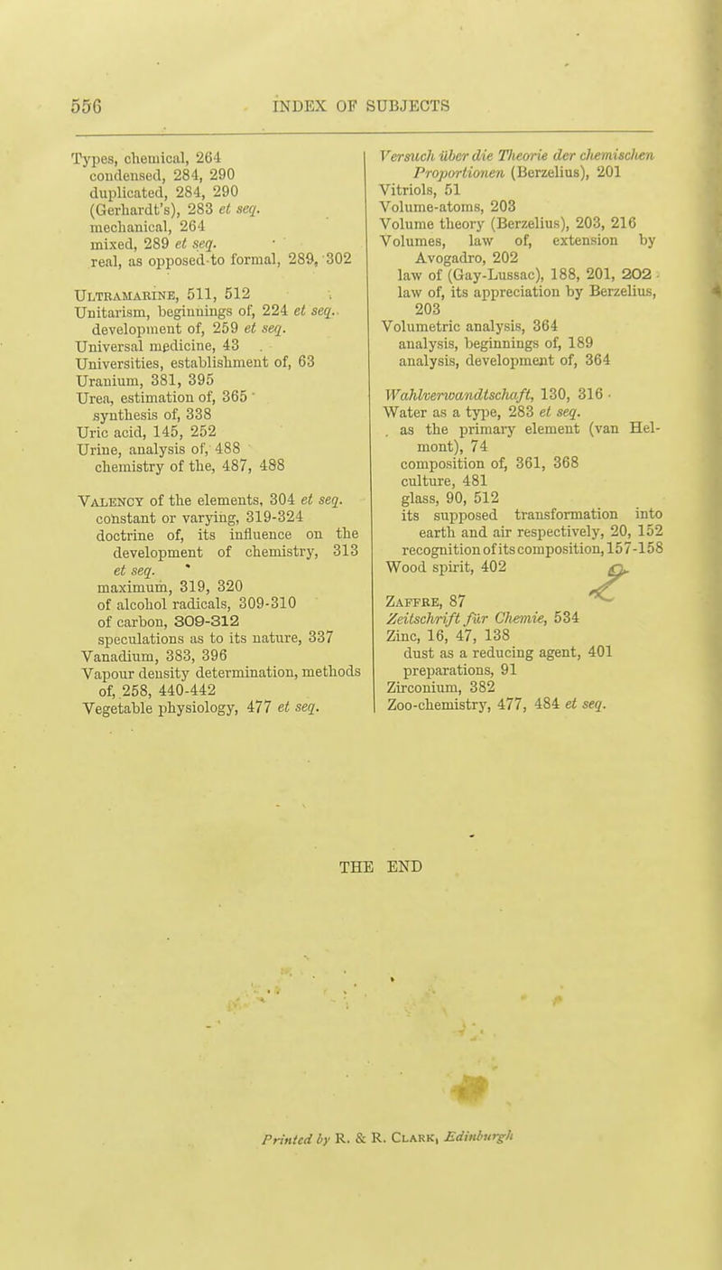 Types, chemical, 264 coudensed, 284, 290 duplicated, 284, 290 (Gerliardt's), 283 et seq. meclianical, 264 mixed, 289 et seq. real, as opposed-to formal, 289, 302 Ultramaeine, 511, 512 Unitarism, beginnings of, 224 et seq.. development of, 259 et seq. Universal medicine, 43 Universities, establishment of, 63 Uranium, 381, 395 Urea, estimation of, 365 ' synthesis of, 338 Uric acid, 145, 252 Urine, analysis of, 488 chemistry of the, 487, 488 Valency of the elements, 304 et seq. constant or varying, 319-324 doctrine of, its influence on the development of chemistry, 313 et seq. maximum, 319, 320 of alcohol radicals, 309-310 of carbon, 309-312 speculations as to its nature, 337 Vanadium, 383, 396 Vapour density determination, methods of, .258, 440-442 Vegetable physiology, 477 et seq. Versuch iiher die Theorie der dvemisclien Proportionen (Berzelius), 201 Vitriols, 51 Volume-atoms, 203 Volume theory (Berzelius), 203, 216 Volumes, law of, extension by Avogadro, 202 law of (Gay-Lussac), 188, 201, 202 law of, its appreciation by Berzelius, 203 Volumetric analysis, 364 analysis, beginnings of, 189 analysis, development of, 364 Wahlverwandtsdiaft, 130, 316 • Water as a type, 283 et seq. as the primary element (van Hel- mont), 74 composition o^ 361, 368 culture, 481 glass, 90, 512 its suj)posed transformation into earth and air respectively, 20, 152 recognition of its composition, 157-158 Wood spirit, 402 ^g^ Zaffre, 87 ^ Zeitschrift fur Cliemie, 534 Zinc, 16, 47, 138 dust as a reducing agent, 401 preparations, 91 Zirconium, 382 Zoo-chemistry, 477, 484 et seq. THE END Printed by R. & R. Clark, Ediitburgh