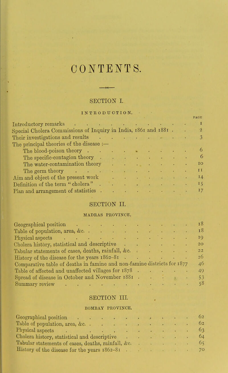 CONTENTS. M SECTION I. INTRODUCTION. PAGE Introductory remarks i Special Cholera Commissions of Inquiry in India, 1861 and 1881 . . 2 Their investigations and results 3 The principal theories of the disease :— The blood-poison theory 6 The specific-contagion theory 6 The water-contamination theory 10 The germ theory 11 Aim and object of the present work H Definition of the term  cholera 15 Plan and arrangement of statistics 17 SECTION 11. MADEAS PKOVINCE. Geographical position 18 Table of population, area, &c 18 Physical aspects  • • • i9 Cholera history, statistical and descriptive 20 Tabular statements of cases, deaths, rainfall, &c. . . . . . 22 History of the disease for the years 1862-81 26 Comparative table of deaths in famine and non-famine districts for 1877 46 Table of affected and unaffected villages for 1878 49 Spread of disease in October and November 1881 53 Summary review 5^ SECTION III. BOMBAY PROVINCE. Geographical position 62 Table of population, area, &c 62 Physical aspects . 63 Cholera history, statistical and descriptive 64 Tabular statements of cases, deaths, rainfall, &c 65 History of the disease for the years 1862-81 7°