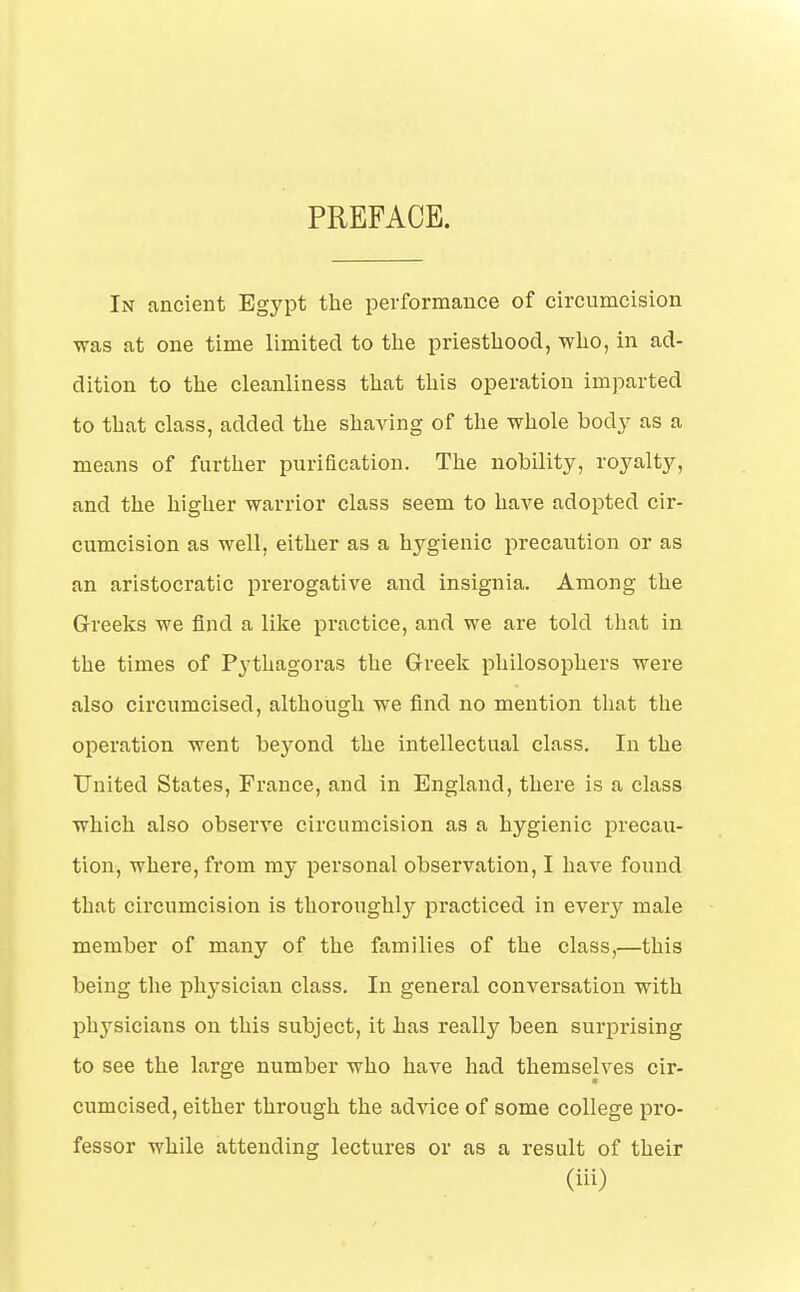 In ancient Egypt the performance of circumcision was at one time limited to the priesthood, who, in ad- dition to the cleanliness that this operation imparted to that class, added the shaving of the whole body as a means of farther purification. The nobility, royalty, and the higher warrior class seem to have adopted cir- cumcision as well, either as a hygienic precaution or as an aristocratic prerogative and insignia. Among the Greeks we find a like practice, and we are told that in the times of Pythagoras the Greek philosophers were also circumcised, although we find no mention that the operation went beyond the intellectual class. In the United States, France, and in England, there is a class which also observe circumcision as a hygienic precau- tion, where, from my personal observation, I have found that circumcision is thoroughly practiced in every male member of many of the families of the class,—this being the physician class. In genei'al conversation with physicians on this subject, it has really been surprising to see the large number who have had themselves cir- cumcised, either through the advice of some college pro- fessor while attending lectures or as a result of their