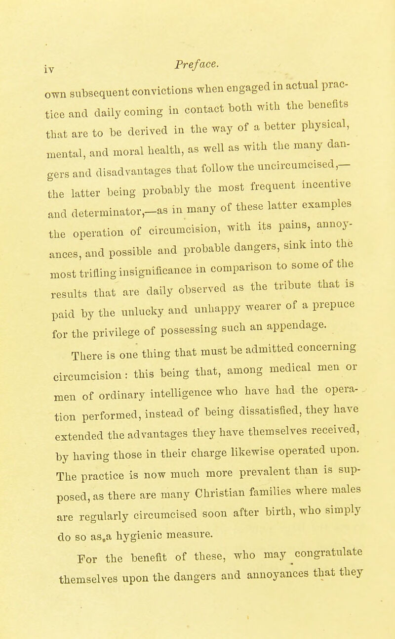 own subsequent convictions when engaged in actual prac- tice and daily coming in contact both with the benefits that are to be derived in the way of a better physical, mental, and moral health, as well as with the many dan- gers and disadvantages that follow the uncircumcised,- the latter being probably the most frequent incentive and determinator,-as in many of these latter examples the operation of circumcision, with its pains, annoy- ances, and possible and probable dangers, sink into the most trifling insignificance in comparison to some of the results that are daily observed as the tribute that rs paid by the unlucky and unhappy wearer of a prepuce for the privilege of possessing such an appendage. There is one thing that must be admitted concerning circumcision: this being that, among medical men or men of ordinary intelligence who have had the opera- tion performed, instead of being dissatisfied, they have extended the advantages they have themselves received, by having those in their charge likewise operated upon. The practice is now much more prevalent than is sup- posed, as there are many Christian families where males are regularly circumcised soon after birth, who simply do so as.a hygienic measure. For the benefit of these, who may ^congratulate themselves upon the dangers and annoyances that they