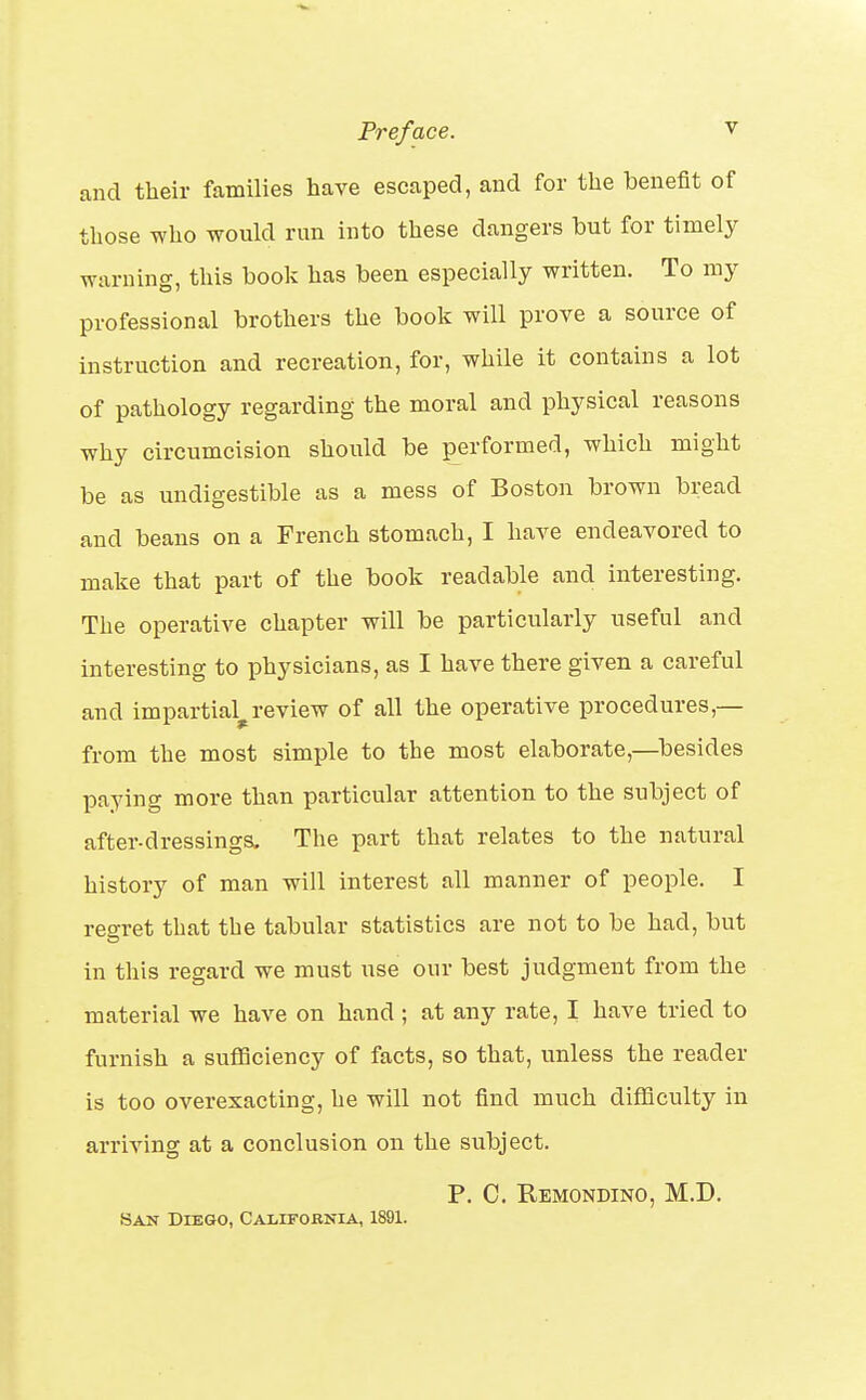 and their families have escaped, and for the benefit of those Tvho would run into these dangers but for timely warning, this book has been especially written. To my professional brothers the book will prove a source of instruction and recreation, for, while it contains a lot of pathology regarding the moral and physical reasons why circumcision should be performed, which might be as undigestible as a mess of Boston brown bread and beans on a French stomach, I have endeavored to make that part of the book readable and interesting. The operative chapter will be particularly useful and interesting to physicians, as I have there given a careful and impartial^review of all the operative procedures,— from the most simple to the most elaborate,—besides paying more than particular attention to the subject of after-dressings. The part that relates to the natural history of man will interest all manner of people. I regret that the tabular statistics are not to be had, but in this regard we must use our best judgment from the material we have on hand ; at any rate, I have tried to furnish a sufficiency of facts, so that, unless the reader is too overexacting, he will not find much difficulty in arriving at a conclusion on the subject. P. C. Remondino, M.D. San Diego, California, 1891.