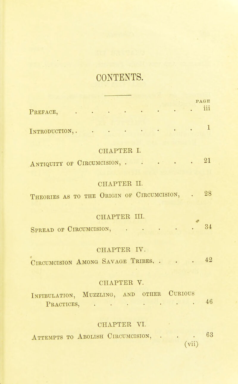 CONTENTS. Preface, Introduction, PAGE iii CHAPTER I. Antiquity of Circumcision, . • • • .21 CHAPTER II. Theories as to the Origin of Circumcision, . 28 CHAPTER III. Spread op Circumcision, 34 CHAPTER IV. Circumcision Among Savage Tribes, ... 42 CHAPTER V. Infibulation, Muzzling, and other Curious Practices, CHAPTER VI. Attempts to Abolish Circumcision, . 63