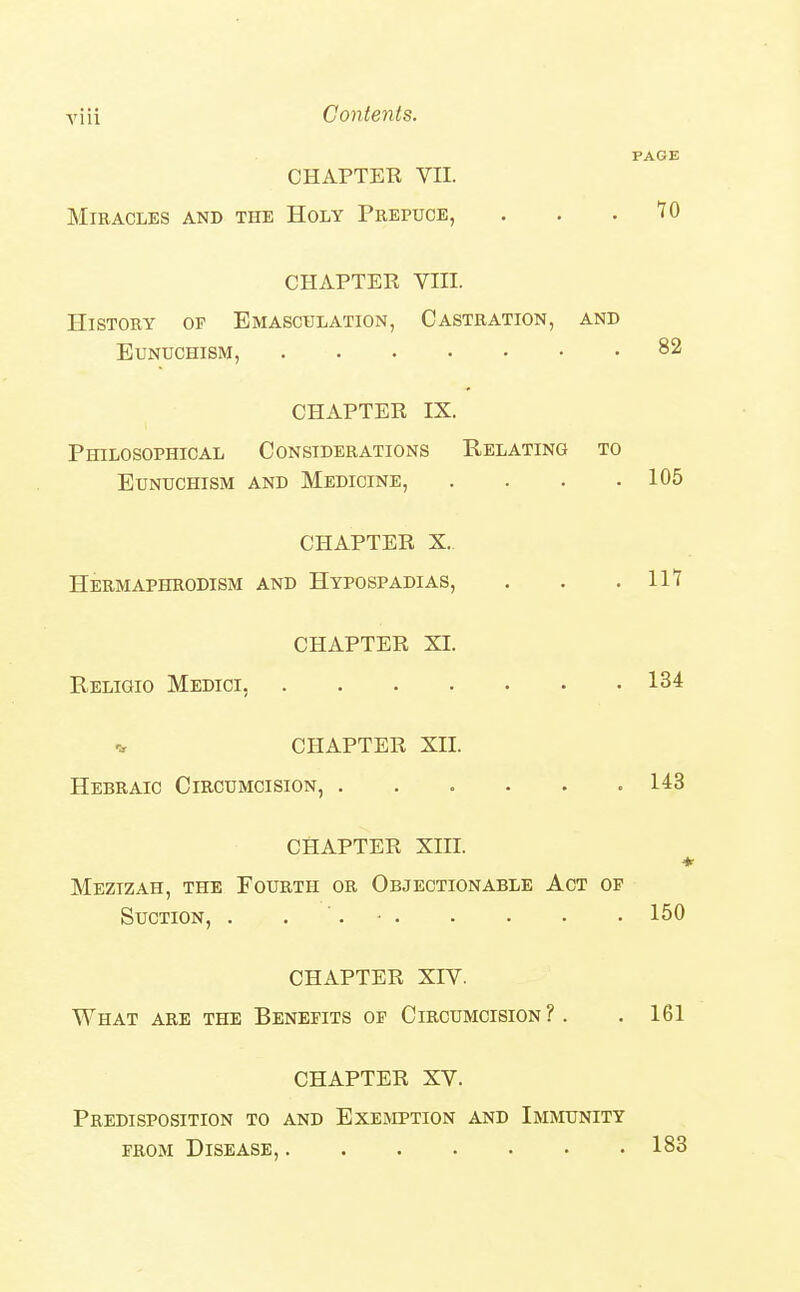 PAGE CHAPTER VII. Miracles and the Holy Peepuoe, . . .10 CHAPTER VIII. History of Emasculation, Castration, and Eunuchism, 82 CHAPTER IX. Philosophical Considerations Relating to Eunuchism and Medicine, . . . .105 CHAPTER X. Hermaphrodism and Hypospadias, . . .111 CHAPTER XI. Religio Medici, 134 CHAPTER XII. Hebraic Circumcision, 143 CHAPTER XIII. * Mezizah, the Fourth or Objectionable Act of Suction, . . '. • 150 CHAPTER XIV. What are the Benefits of Circumcision ?. . 161 CHAPTER XV. Predisposition to and Exemption and Immunity FROM Disease, 183