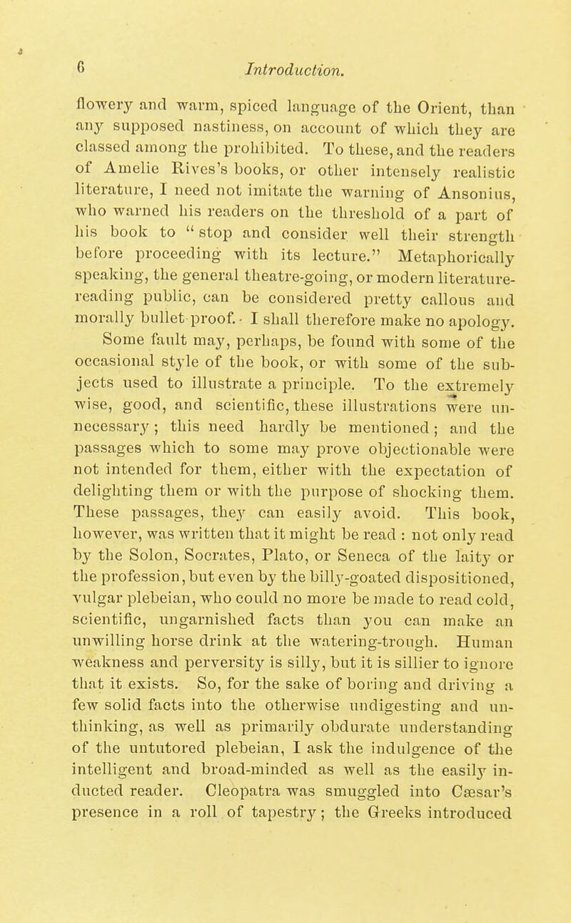 flowery find warm, spiced language of the Orient, than any supposed nastiness, on account of which they are classed among the prohibited. To these, and the readers of Amelie Rives's books, or other intensely realistic literature, I need not imitate the warning of Ansonius, who warned his readers on the threshold of a part of his book to  stop and consider well their strength before proceeding with its lecture. Metaphorically speaking, the general theatre-going, or modern literature- reading public, can be considered pretty callous and morally bullet proof. - I shall therefore make no apology. Some fault may, perhaps, be found with some of the occasional style of the book, or with some of the sub- jects used to illustrate a principle. To the extremely wise, good, and scientific, these illustrations were un- necessary ; this need hardly be mentioned; and the passages which to some may prove objectionable were not intended for them, either with the expectation of delighting them or with the purpose of shocking them. These passages, the3^ can easily avoid. This book, however, was written that it might be read : not only read by the Solon, Socrates, Plato, or Seneca of the laitj- or the profession,but even by the billy-goated dispositioned, vulgar plebeian, who could no more be made to read cold, scientific, ungarnished facts than you can make an unwilling horse drink at the watering-trough. Human weakness and perversity is silly, but it is sillier to ignore that it exists. So, for the sake of boring and driving a few solid facts into the otherwise undigestins: and un- thinking, as well as primarily obdurate understanding of the untutored plebeian, I ask the indulgence of the intelligent and broad-minded as well as the easilj*^ in- ducted reader. Cleopatra was smuggled into Caesar's presence in a roll of tapestry; the Greeks introduced