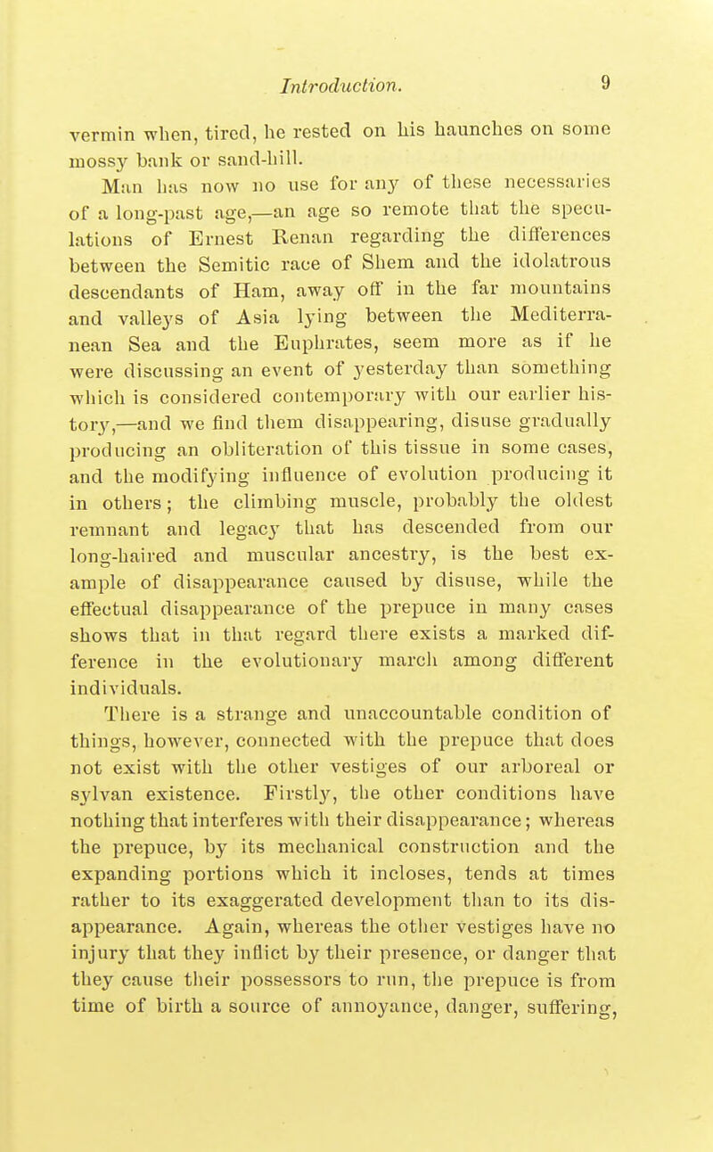vermin when, tired, he rested on his haunches on some mossy b.ink or sand-hill. Man has now no use for an}^ of these necessaries of a long-past age,—an age so remote that the specu- lations of Ernest Renan regarding the differences between the Semitic race of Shem and the idolatrous descendants of Ham, away off in the far mountains and valleys of Asia lying between the Mediterra- nean Sea and the Euphrates, seem more as if he were discussing an event of yesterday than something which is considered contemporary with our earlier his- tory,—and we find them disappearing, disuse gradually producing an obliteration of this tissue in some cases, and the modifying influence of evolution producing it in others; the climbing muscle, probably the oldest remnant and legacy that has descended from our long-haired and muscular ancestry, is the best ex- ample of disappearance caused by disuse, while the effectual disappearance of the prepuce in many cases shows that in that regard there exists a marked dif- ference in the evolutionary march among different individuals. There is a strano;e and unaccountable condition of things, however, connected with the prepuce that does not exist with the other vestiges of our arboreal or sylvan existence. Firstl}!', the other conditions have nothing that interferes with their disappearance; whei'eas the prepuce, by its mechanical construction and the expanding portions which it incloses, tends at times rather to its exaggerated development than to its dis- appearance. Again, whereas the otlier vestiges have no injury that they inflict by their pi-eseuce, or danger that they cause their possessors to run, the prejiuce is from time of birth a source of annoyance, danger, suffering,