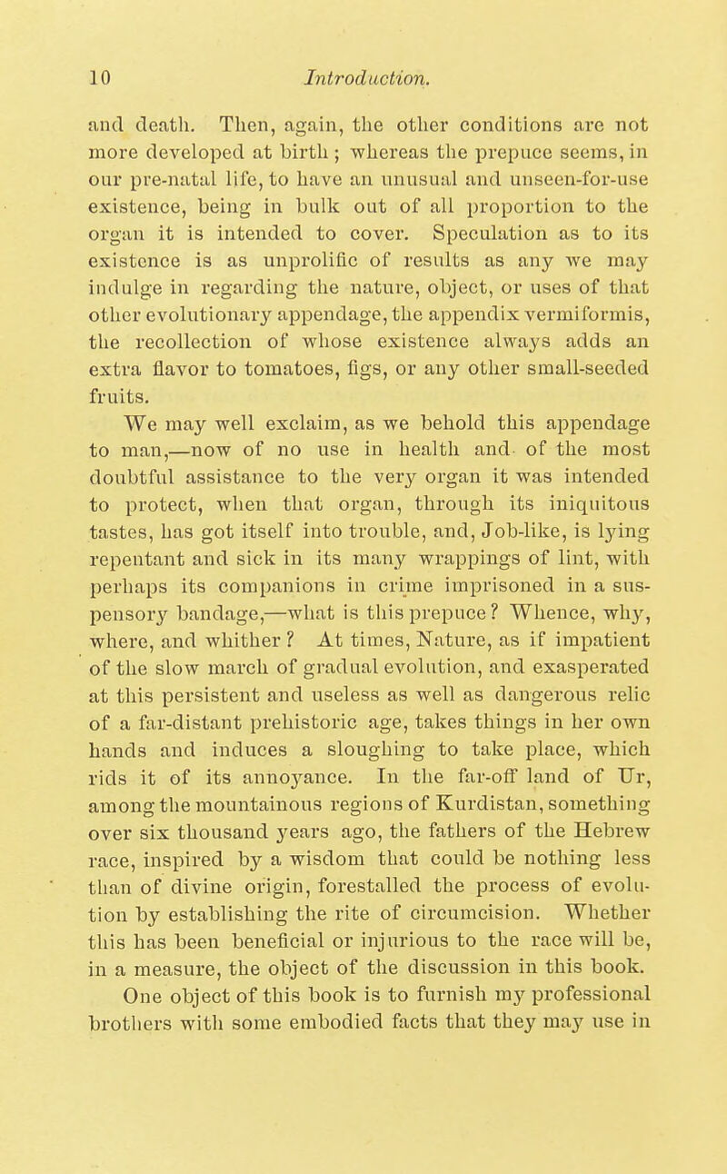 and death. Then, again, the other conditions are not more developed at birth ; whereas the prepuce seems, in our pre-natal life, to have an unusual and unseen-for-use existence, being in bulk out of all proportion to the organ it is intended to cover. Speculation as to its existence is as unprolific of results as any we may indulge in regarding the nature, object, or uses of that other evolutionary appendage, the appendix vermiformis, the recollection of whose existence always adds an extra flavor to tomatoes, figs, or any other small-seeded fruits. We may well exclaim, as we behold this appendage to man,—now of no use in health and of the most doubtful assistance to the very organ it was intended to pi'otect, when that organ, through its iniquitous tastes, has got itself into trouble, and. Job-like, is lying repentant and sick in its many wrappings of lint, with perhaps its companions in crime imprisoned in a sus- pensory bandage,—what is this prepuce? Whence, why, where, and whither ? At times. Nature, as if impatient of the slow march of gradual evolution, and exasperated at this persistent and useless as well as dangerous relic of a far-distant prehistoric age, takes things in her own hands and induces a sloughing to take place, which rids it of its annoj^ance. In the far-oif land of Ur, among the mountainous regions of Kurdistan, something over six thousand years ago, the fathers of the Hebrew race, inspired by a wisdom that could be nothing less than of divine origin, forestalled the process of evolu- tion by establishing the rite of circumcision. Whether this has been beneficial or injurious to the race will be, in a measure, the object of the discussion in this book. One object of this book is to furnish my professional brothers with some embodied facts that they may use in